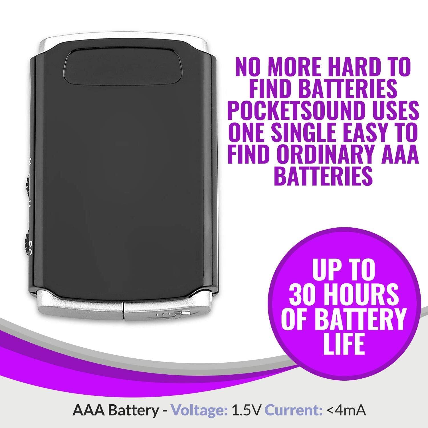 NO MORE HARD TO FIND BATTERIES  
POCKETSOUND USES ONE SINGLE EASY TO FIND ORDINARY AAA BATTERIES  

UP TO 30 HOURS OF BATTERY LIFE  

AAA Battery - Voltage: 1.5V Current: <4mA