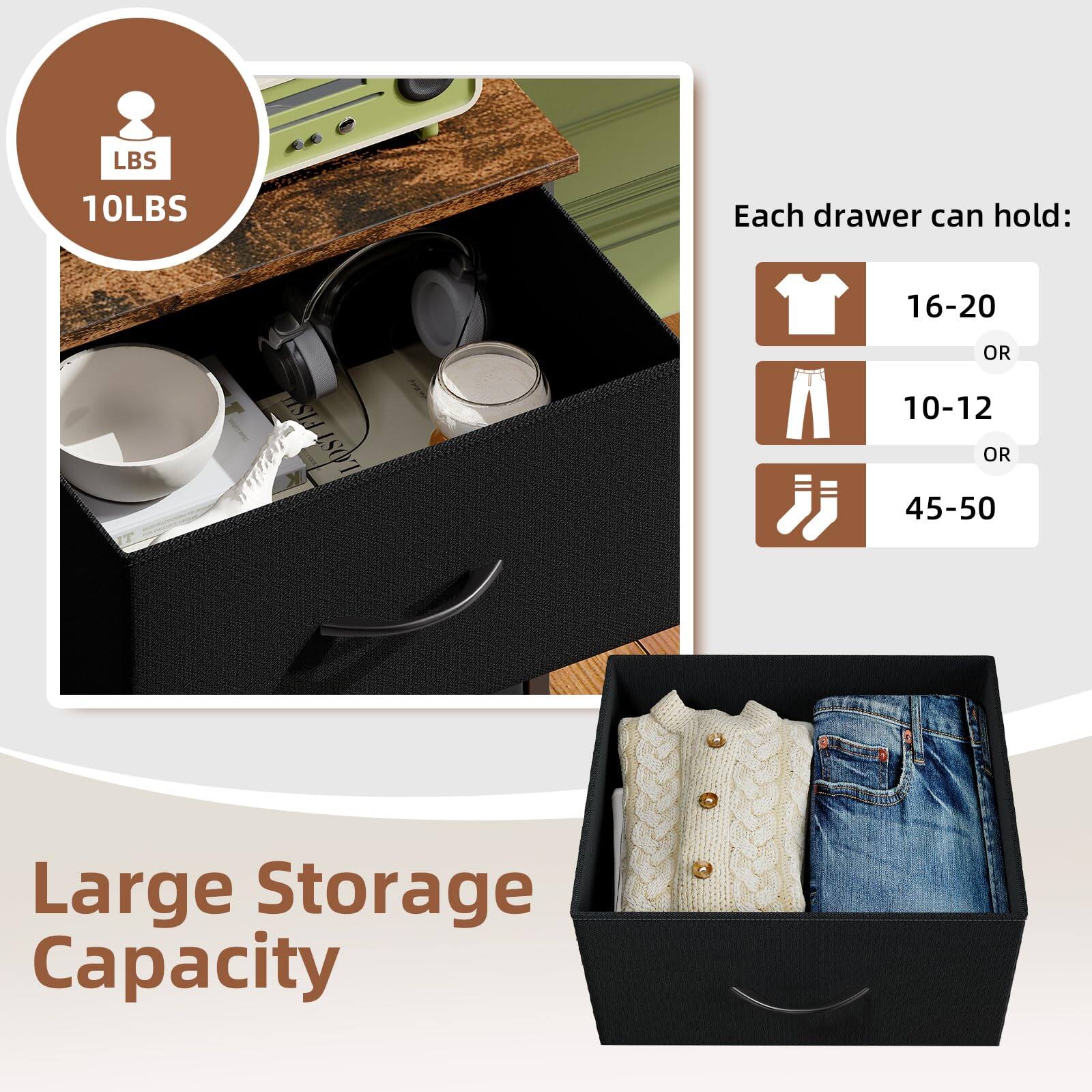 Each drawer can hold:
- 16-20 T-shirts
- 10-12 pairs of pants
- 45-50 pairs of socks

Large Storage Capacity

10LBS