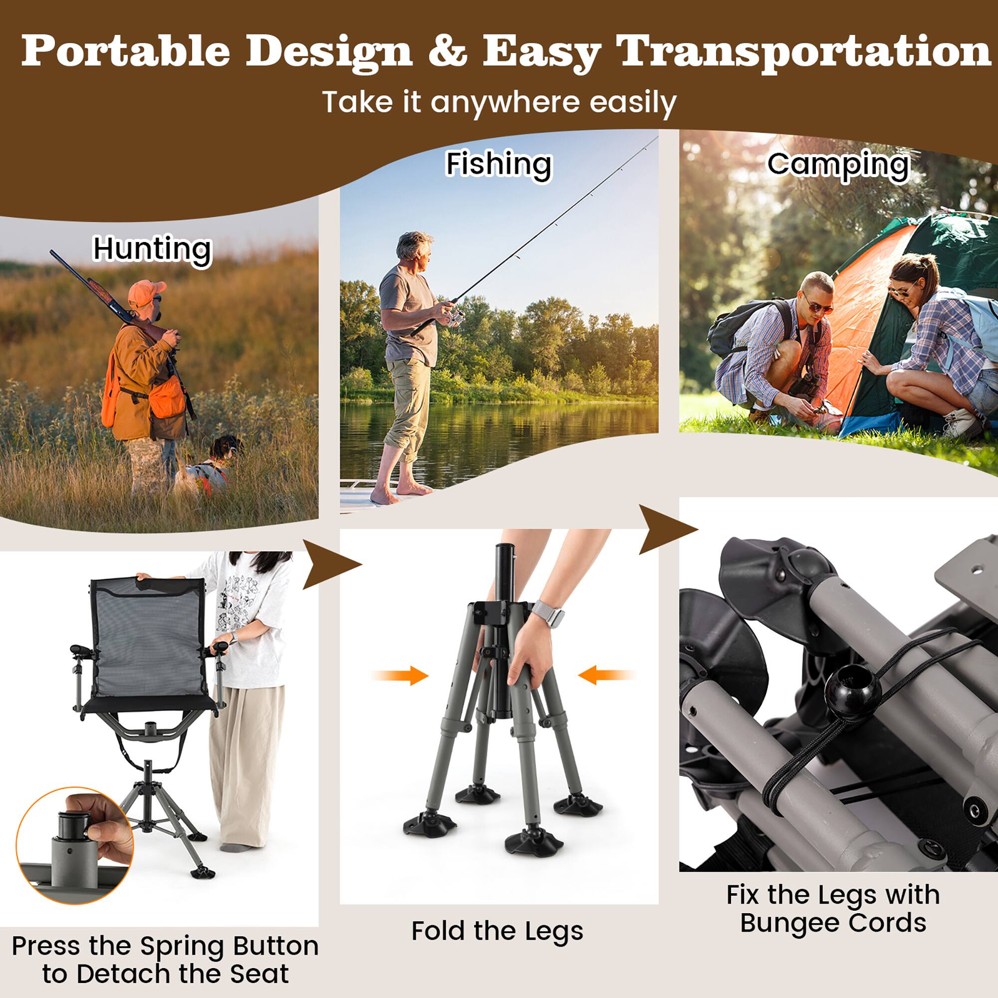 Portable Design & Easy Transportation  
Take it anywhere easily  

Fishing  
Camping  
Hunting  

Press the Spring Button to Detach the Seat  
Fold the Legs  
Fix the Legs with Bungee Cords