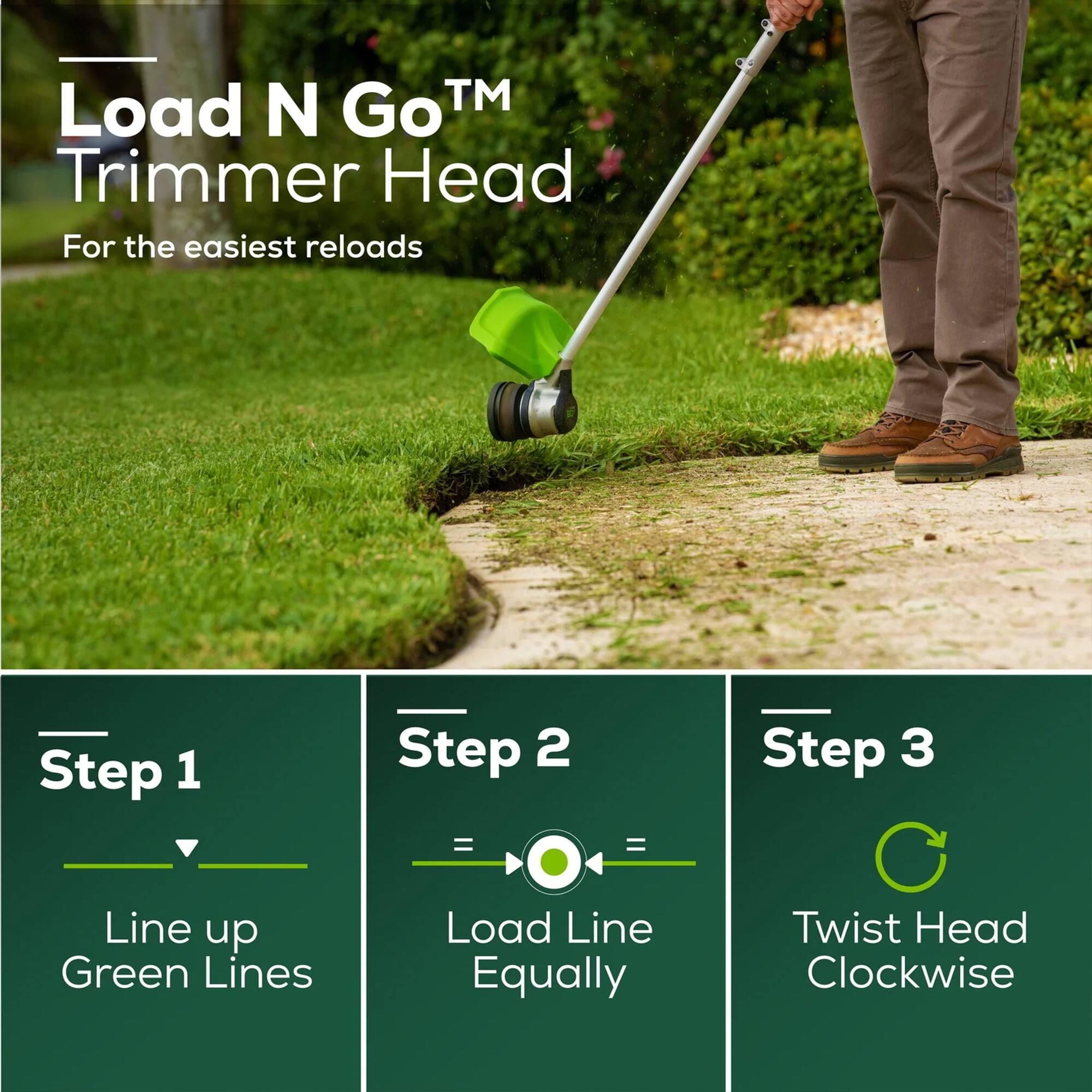 Load N Go™ Trimmer Head  
For the easiest reloads  

Step 1  
Line up Green Lines  

Step 2  
Load Line Equally  

Step 3  
Twist Head Clockwise
