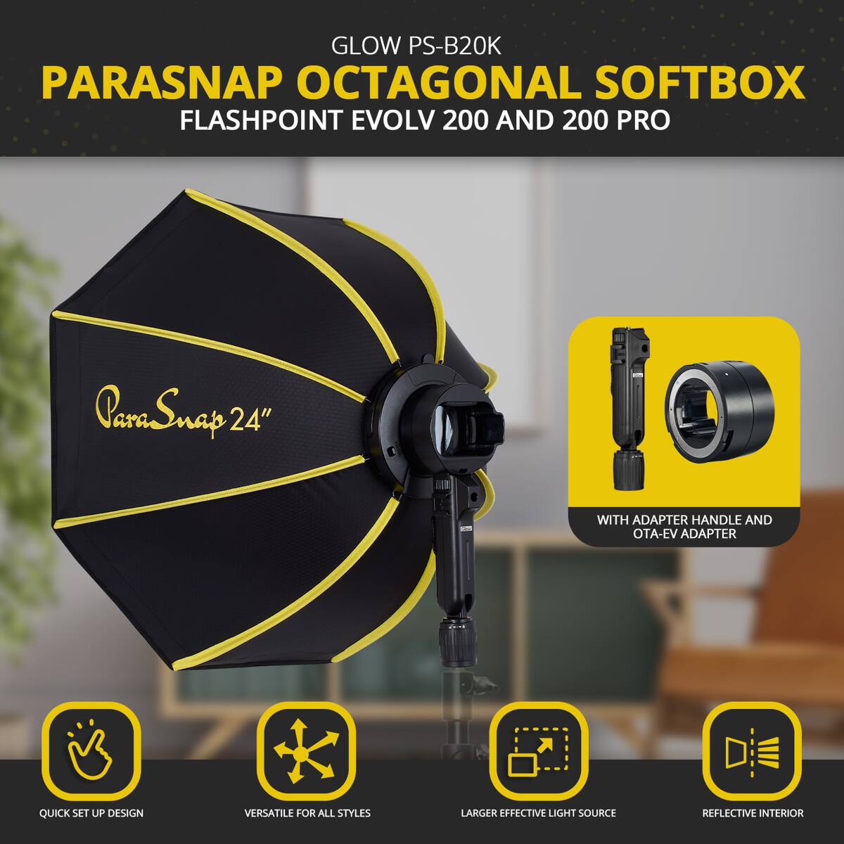 GLOW PS-B20K PARASNAP OCTAGONAL SOFTBOX FLASHPOINT EVOLV 200 AND 200 PRO  
ParaSnap 24" WITH ADAPTER HANDLE AND OTA-EV ADAPTER  
QUICK SET UP DESIGN  
VERSATILE FOR ALL STYLES  
LARGER EFFECTIVE LIGHT SOURCE  
REFLECTIVE INTERIOR