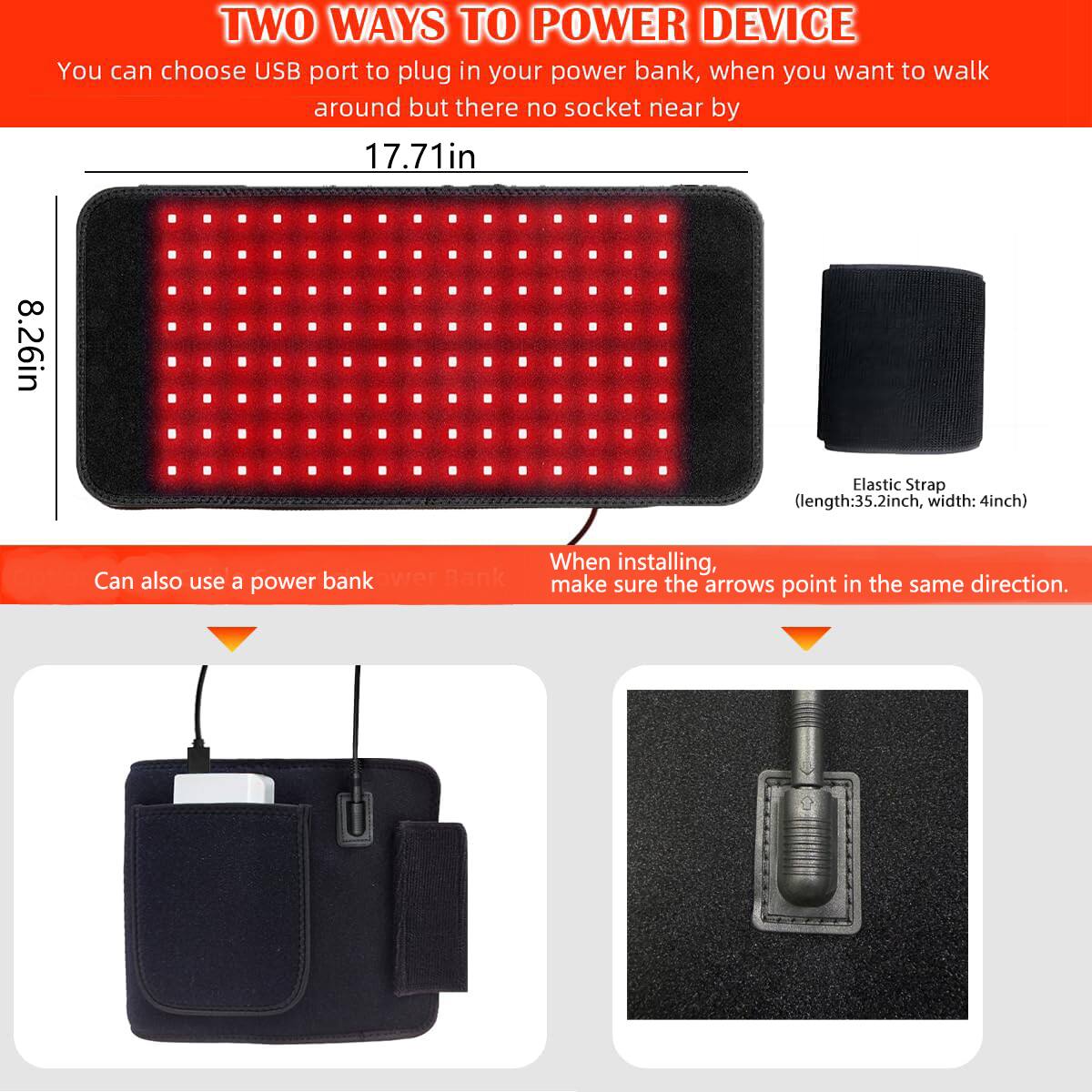 TWO WAYS TO POWER DEVICE

You can choose USB port to plug in your power bank, when you want to walk around but there no socket near by

17.71in  
8.26in

Elastic Strap (length: 35.2inch, width: 4inch)

Can also use a power bank

When installing, make sure the arrows point in the same direction.