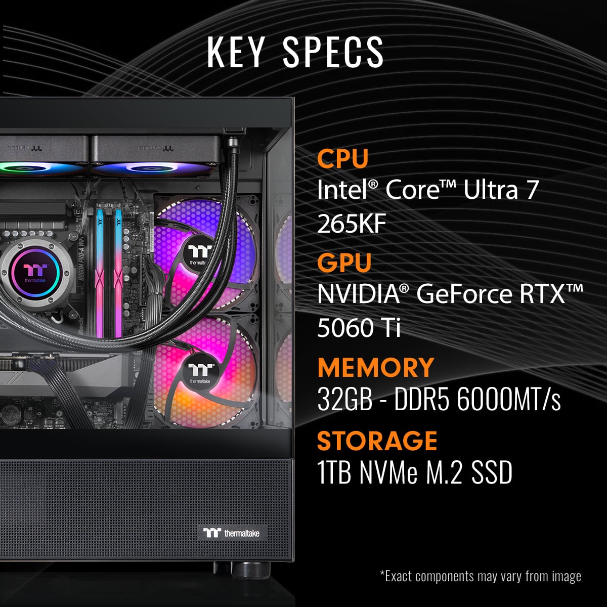 KEY SPECS
CPU: Intel Core Ultra 7 265KF
GPU: NVIDIA GeForce RTX 5060 Ti
MEMORY: 32GB - DDR5 6000MT/s
STORAGE: 1TB NVMe M.2 SSD
thermaltake
*Exact components may vary from image