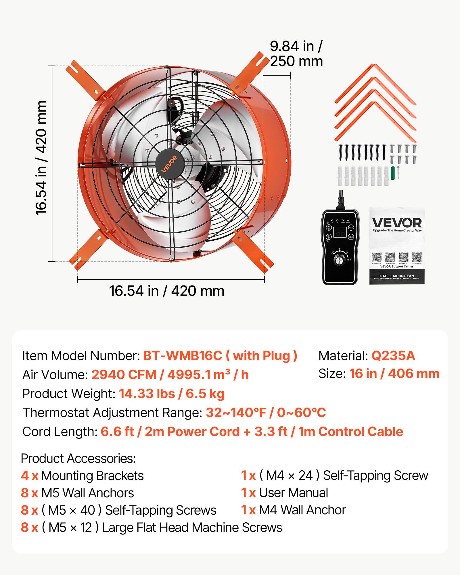 mm 420 / 16.54 in / 420 16.54  
VEVOR 16.54 in / 420 mm  
9.84 in/ 250 mm  
VEVOR Upgrade The Home Creator may VEVOR Support Center GARLE MOUNT FAN  
Item Model Number: BT-WMB16C with Plug Material: Q235A Air Volume: 2940 CFM / 4995.1 m³ h Size: 16 in / 406 mm Product Weight: 14.33 lbs / 6.5 kg Thermostat Adjustment Range: 32~140F / 0~60C Cord Length: 6.6 ft 2m Power Cord + 3.3 / 1m Control Cable  
Product Accessories: 4 X Mounting Brackets 1x (M4 X 24) Self-Tapping Screw 8 X M5 Wall Anchors 1x User Manual 8 X (M5 X 40) Self-Tapping Screws 1x M4 Wall Anchor 8 X (M5 X 