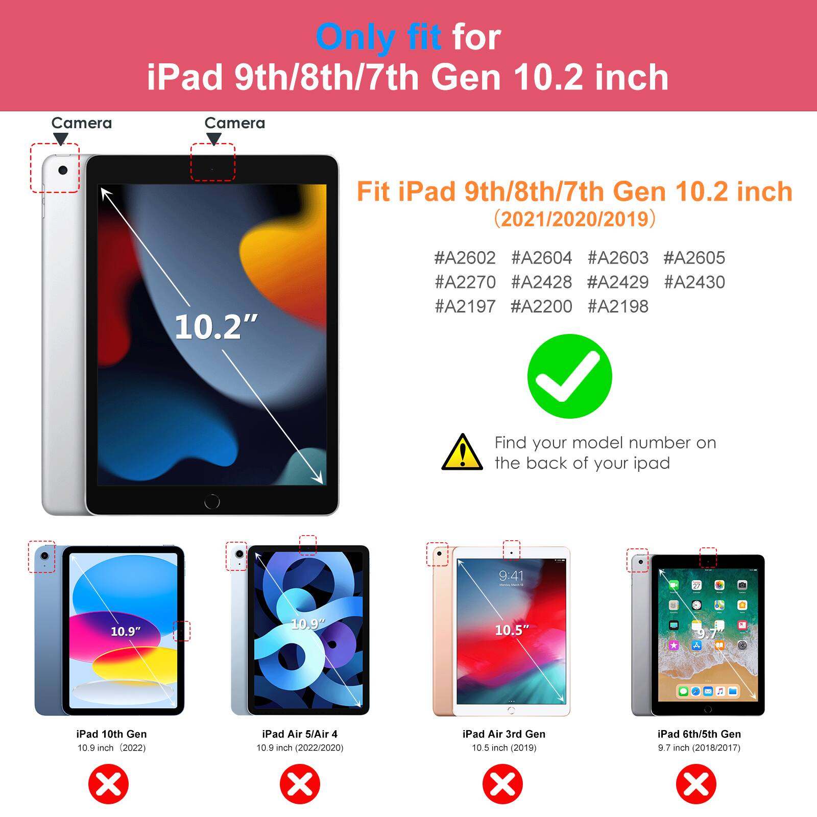 Only fit for iPad 9th/8th/7th Gen 10.2 inch

Fit iPad 9th/8th/7th Gen 10.2 inch (2021/2020/2019)

#A2602 #A2604 #A2603 #A2605 #A2270 #A2428 #A2429 #A2430 #A2197 #A2200 #A2198

Find your model number on the back of your iPad

- iPad 10th Gen 10.9 inch (2022)
- iPad Air 5/Air 4 10.9 inch (2022/2020)
- iPad Air 3rd Gen 10.5 inch (2019)
- iPad 6th/5th Gen 9.7 inch (2018/2017)