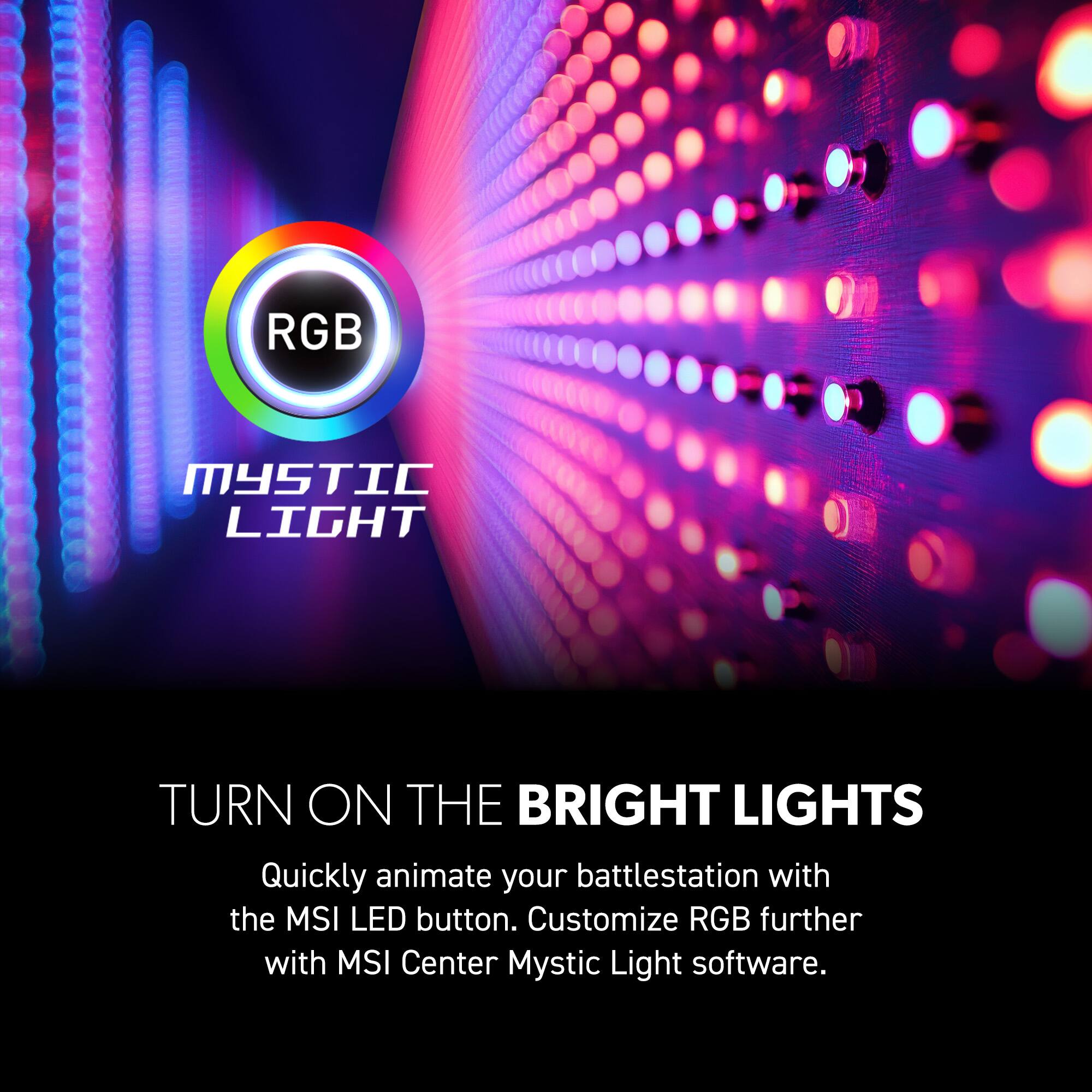 RGB Mystic Light

TURN ON THE BRIGHT LIGHTS

Quickly animate your battlestation with the MSI LED button. Customize RGB further with MSI Center Mystic Light software.