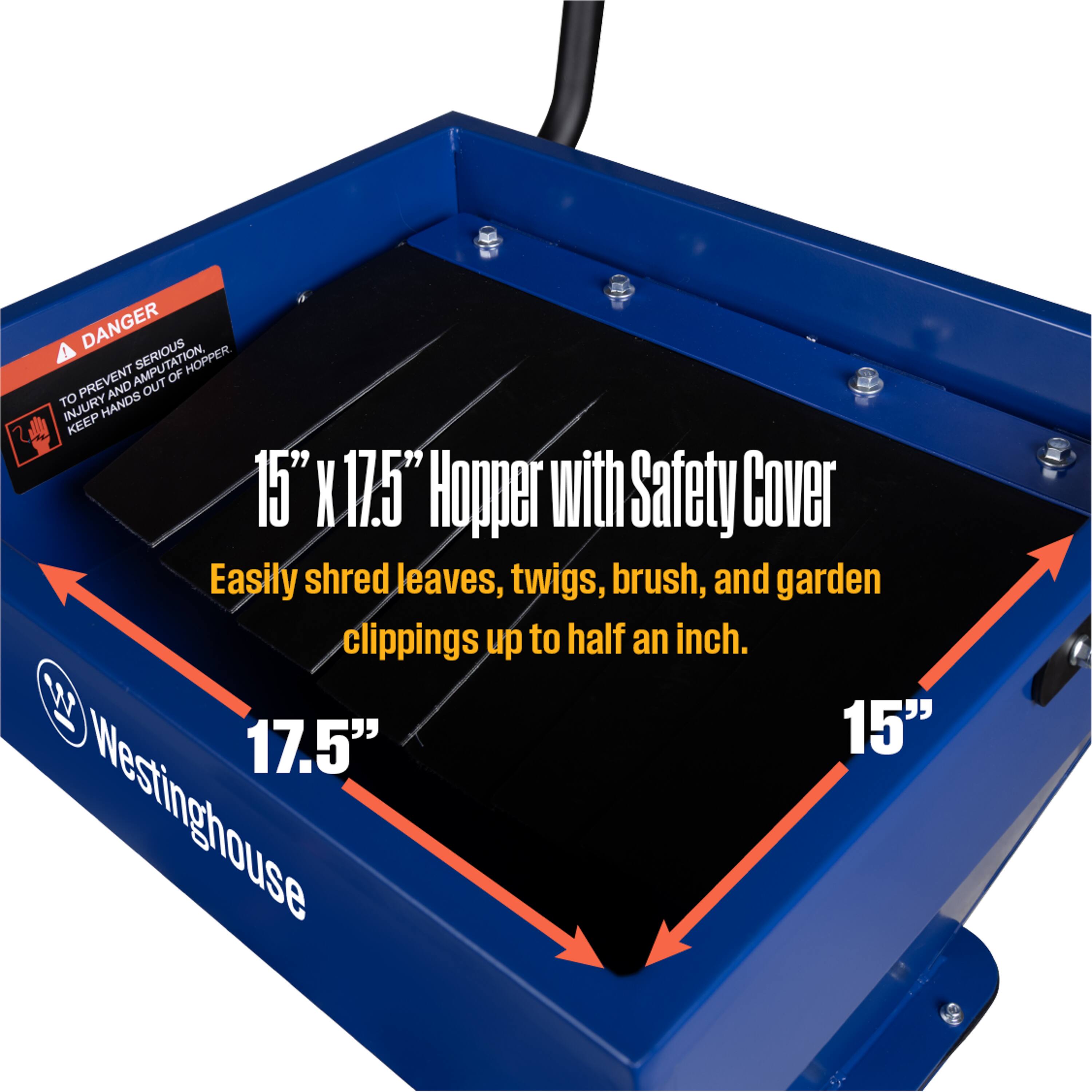 DANGER  
TO PREVENT SERIOUS INJURY AND AMPUTATION, KEEP HANDS OUT OF HOPPER.  

15" x 17.5" Hopper with Safety Cover  
Easily shred leaves, twigs, brush, and garden clippings up to half an inch.  

Westinghouse