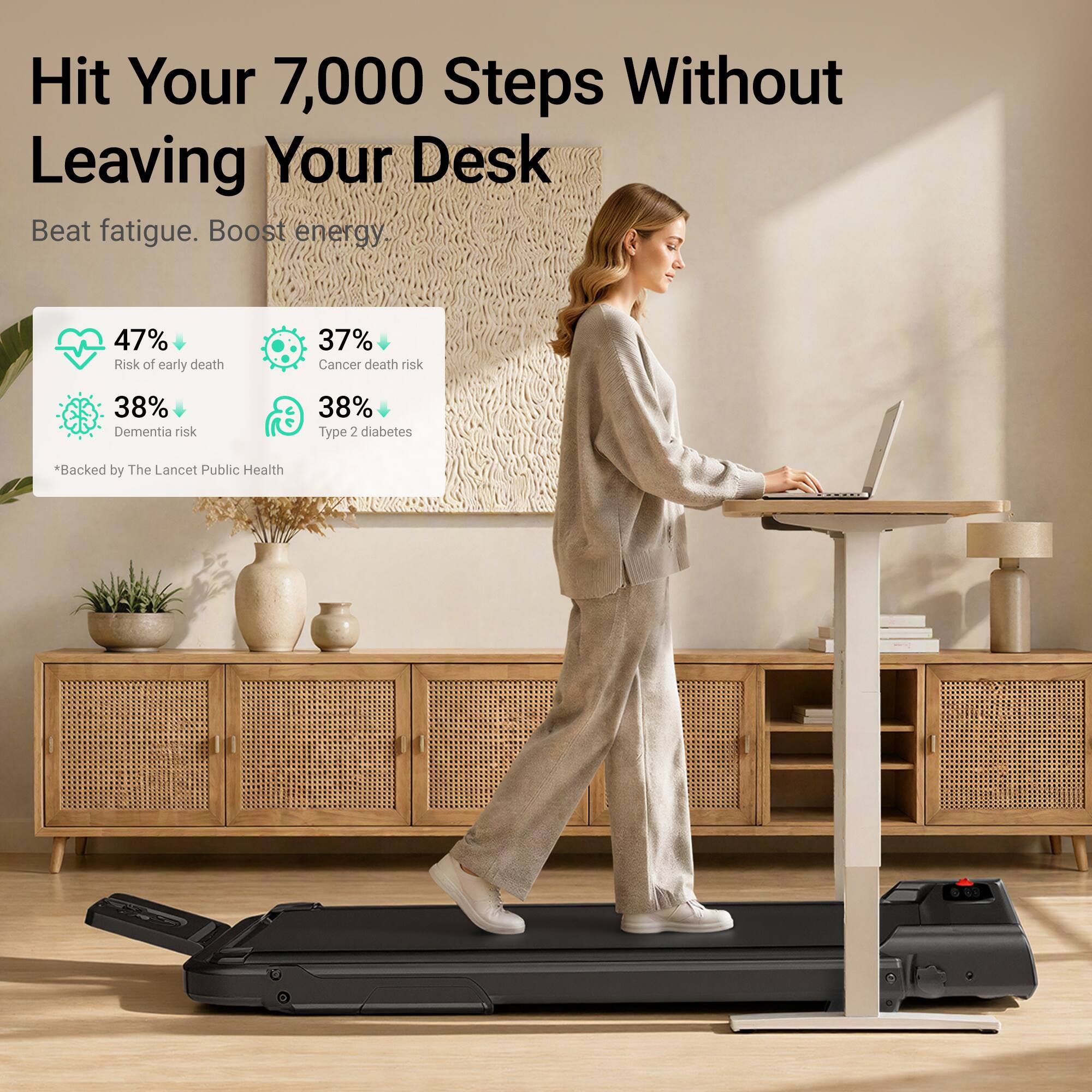 Hit Your 7,000 Steps Without Leaving Your Desk  
Beat fatigue. Boost energy.  

47% Risk of early death  
37% Cancer death risk  
38% Dementia risk  
38% Type 2 diabetes  

*Backed by The Lancet Public Health