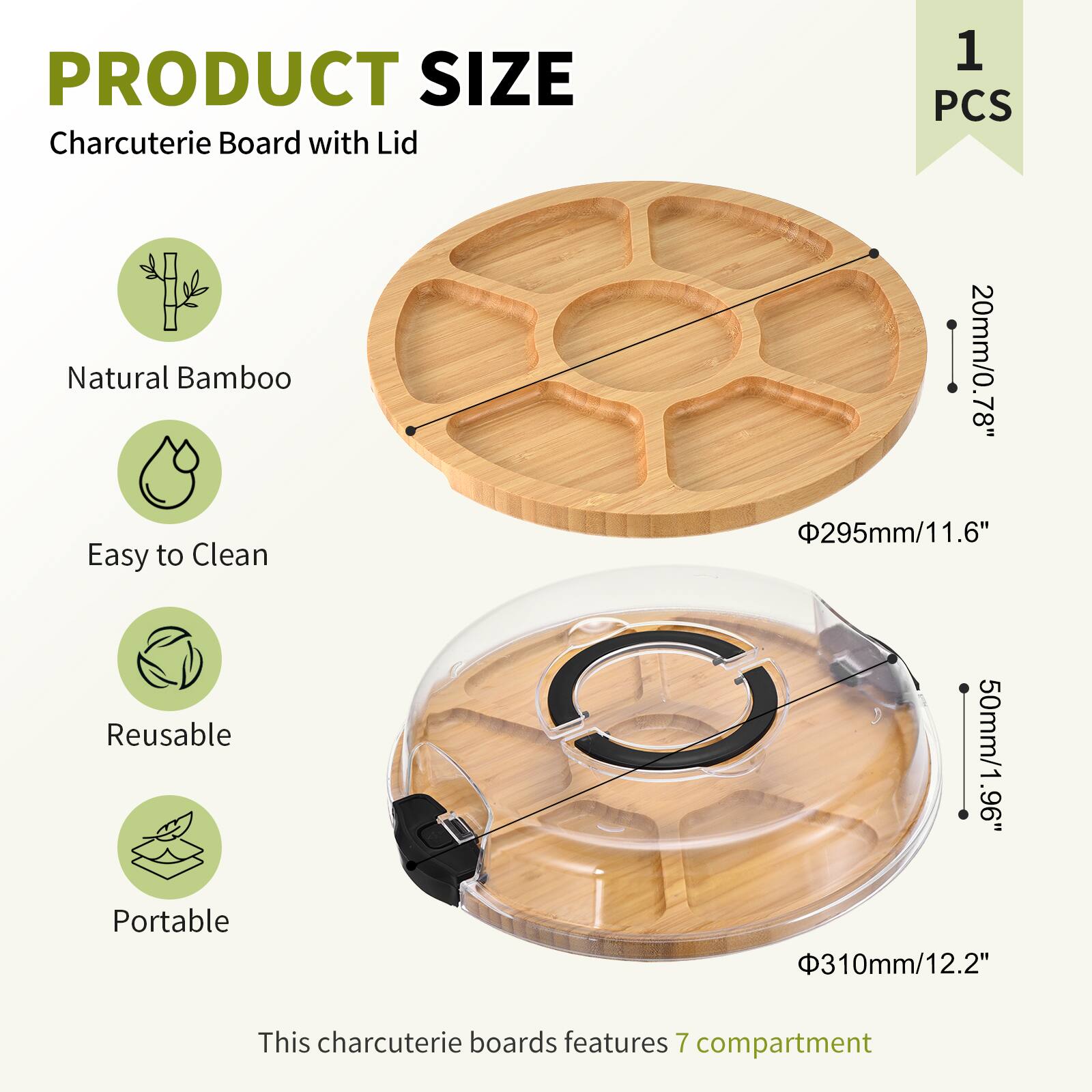PRODUCT SIZE  
Charcuterie Board with Lid  
1 PCS  

Natural Bamboo  
Easy to Clean  
Reusable  
Portable  

This charcuterie board features 7 compartments  

- Diameter: 295mm / 11.6"  
- Height: 20mm / 0.78"  
- Lid Height: 50mm / 1.96"  
- Lid Diameter: 310mm / 12.2"