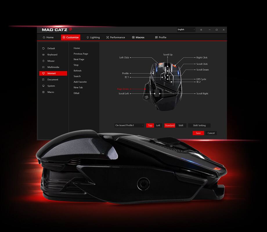MAD CATZ

Home Customize Lighting Performance Macros Profile Default Home Keyboard Mouse Multimedia Internet Document System

- Home
- Customize
- Lighting
- Performance
- Macros
- Profile

- Default
- Keyboard
- Mouse
- Multimedia
- Internet
- Document
- System

- Previous Page
- Next Page
- Stop
- Refresh
- Search
- Add Favorite
- New Tab
- EMail

- Left Click
- Right Click
- Scroll Up
- Scroll Down
- Scroll Left
- Scroll Right
- DPI Cycle
- On-board Profile!

- Top
- Left
- Standard
- Shift
- Shift Setting

- Save
- Cancel

- Macros
- Profile

- Scroll Up
- Right Click
- Scroll Click
- Scroll Down
- DPI Cycle
- Scroll Right
