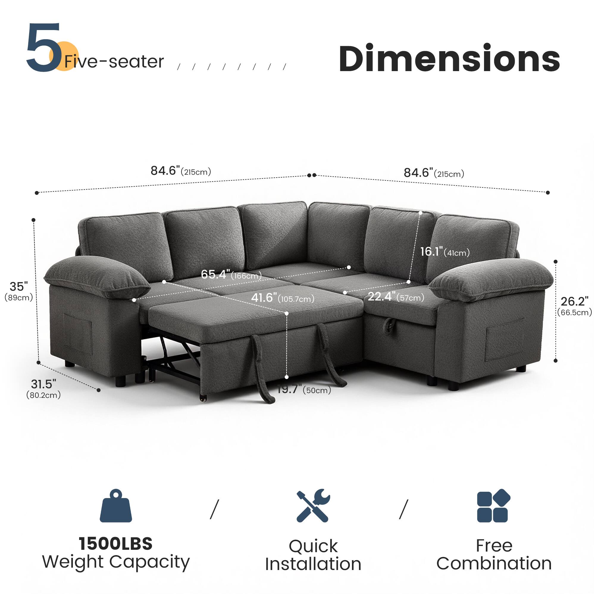 5 Five-seater

Dimensions
- 84.6" (215cm) x 84.6" (215cm)
- 16.1" (41cm) x 35" (89cm) x 65.4" (166cm)
- 41.6" (105.7cm) x 22.4" (57cm) x 26.2" (66.5cm)
- 31.5" (80.2cm) x 19.7" (50cm)

1500LBS Weight Capacity

Quick Installation

Free Combination