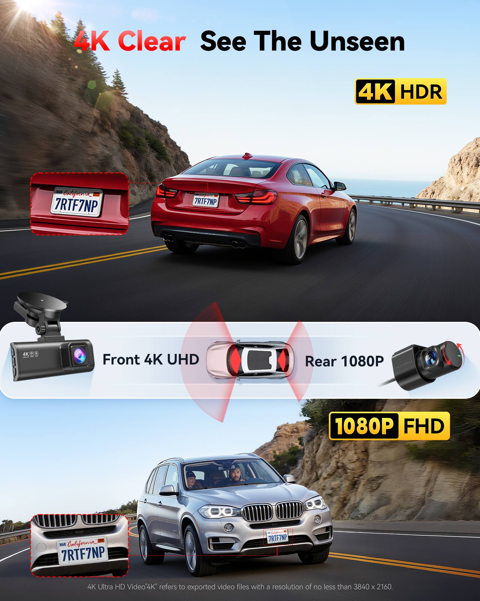 4K Clear See The Unseen  
4K HDR  
California 7RTF7NP  
7RTF7NP  
4K  
Front 4K UHD  
Rear 1080P  
1080P FHD  
4K Ultra HD Video  
4K refers to exported video files with a resolution of no less than 3840 x 2160.