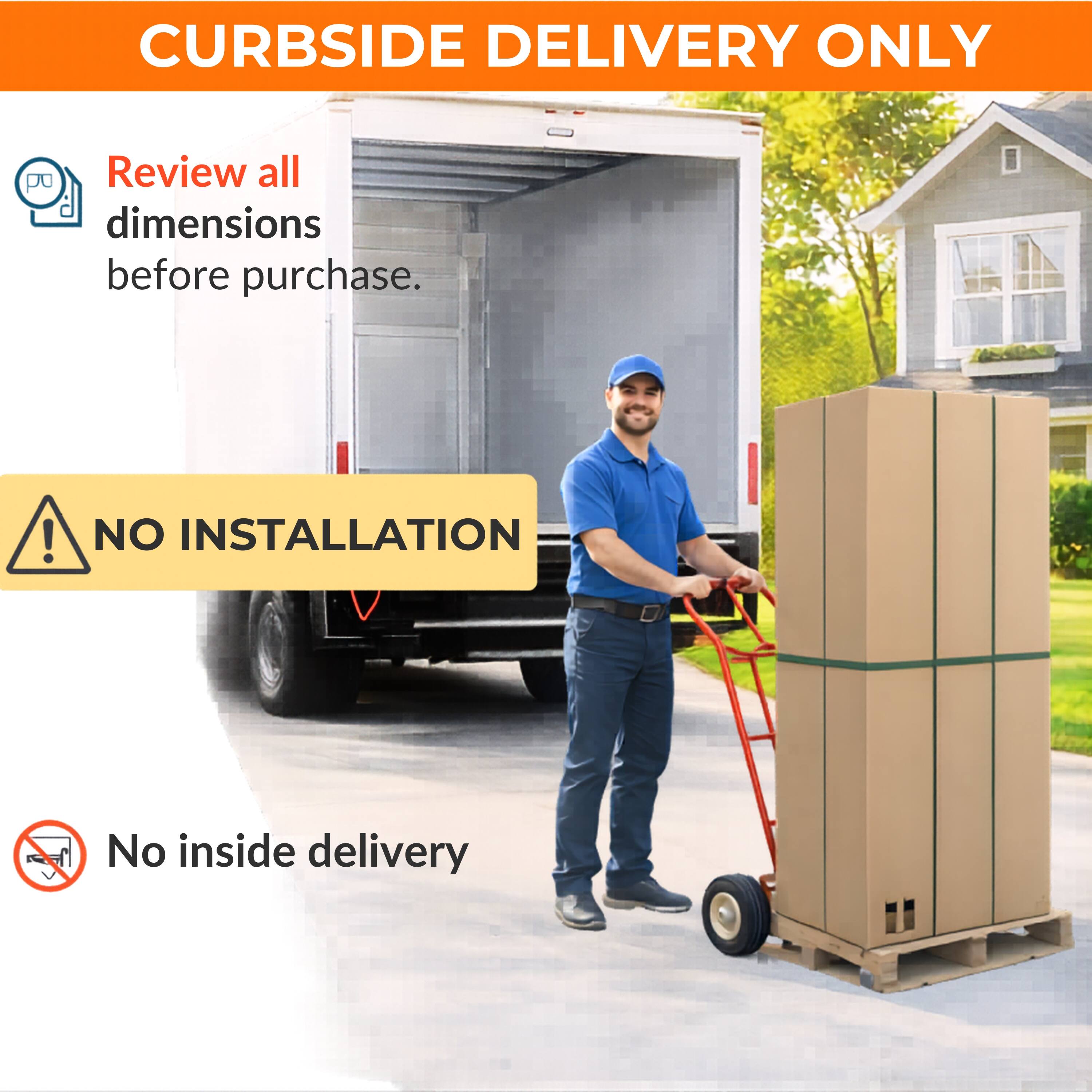 CURBSIDE DELIVERY ONLY

Review all dimensions before purchase.

NO INSTALLATION

No inside delivery