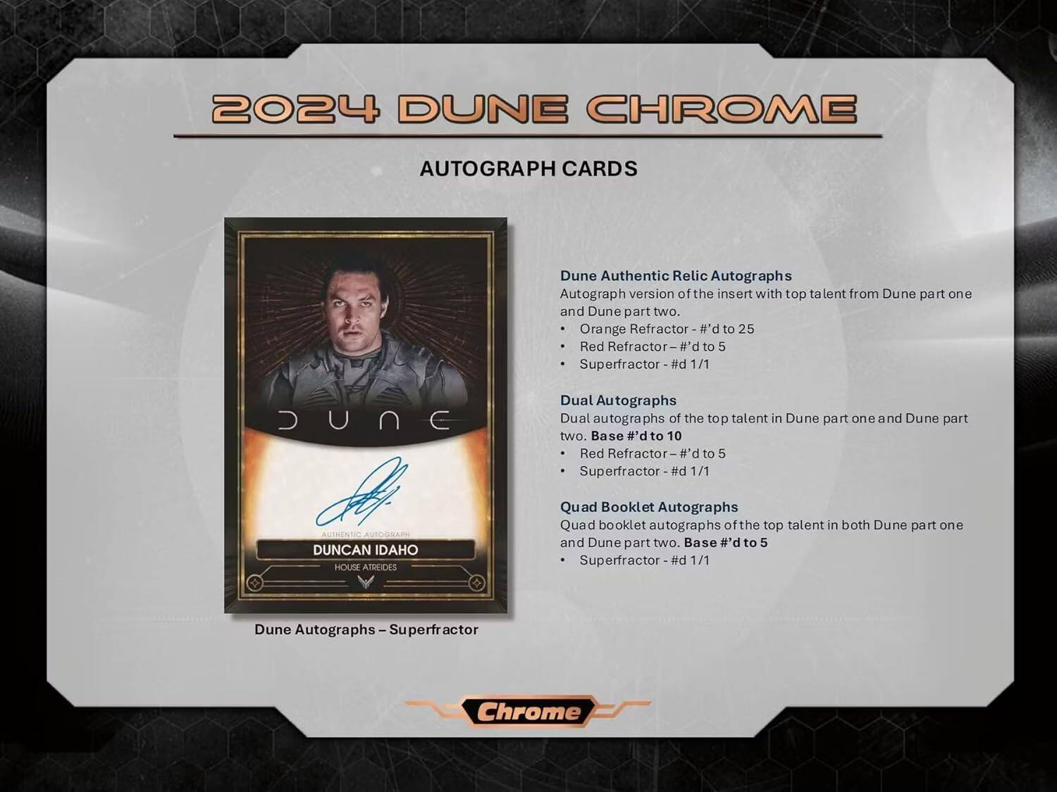 2024 DUNE CHROME AUTOGRAPH CARDS

Dune Authentic Relic Autographs  
Autograph version of the insert with top talent from Dune part one and Dune part two.  
- Orange Refractor - #’d to 25  
- Red Refractor - #’d to 5  
- Superfractor - #’d 1/1  

Dune Dual Autographs  
Dual autographs of the top talent in Dune part one and Dune part two.  
- Base #’d to 10  
- Red Refractor - #’d to 5  
- Superfractor - #’d 1/1  

Dune Authentic Autograph  
Quad Booklet Autographs  
Quad booklet autographs of the top talent in both Dune part one and Dune part two.  
- Base #’d to 5  
- Superfractor - #’d 1/1  

Dune Autographs - Superfractor