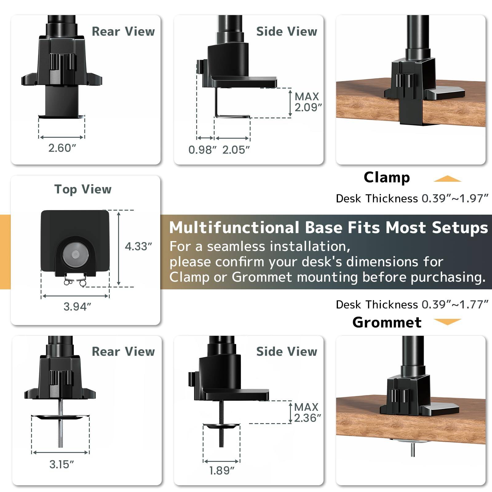 **Rear View**  
2.60"  

**Side View**  
0.98" 2.05"  
MAX 2.09"  

**Top View**  
4.33"  
3.94"  

**Clamp**  
Desk Thickness 0.39"~1.97"  

**Multifunctional Base Fits Most Setups**  
For a seamless installation, please confirm your desk's dimensions for Clamp or Grommet mounting before purchasing.  

**Desk Thickness 0.39"~1.77"**  

**Grommet**  

**Rear View**  
3.15"  

**Side View**  
1.89"  
MAX 2.36"