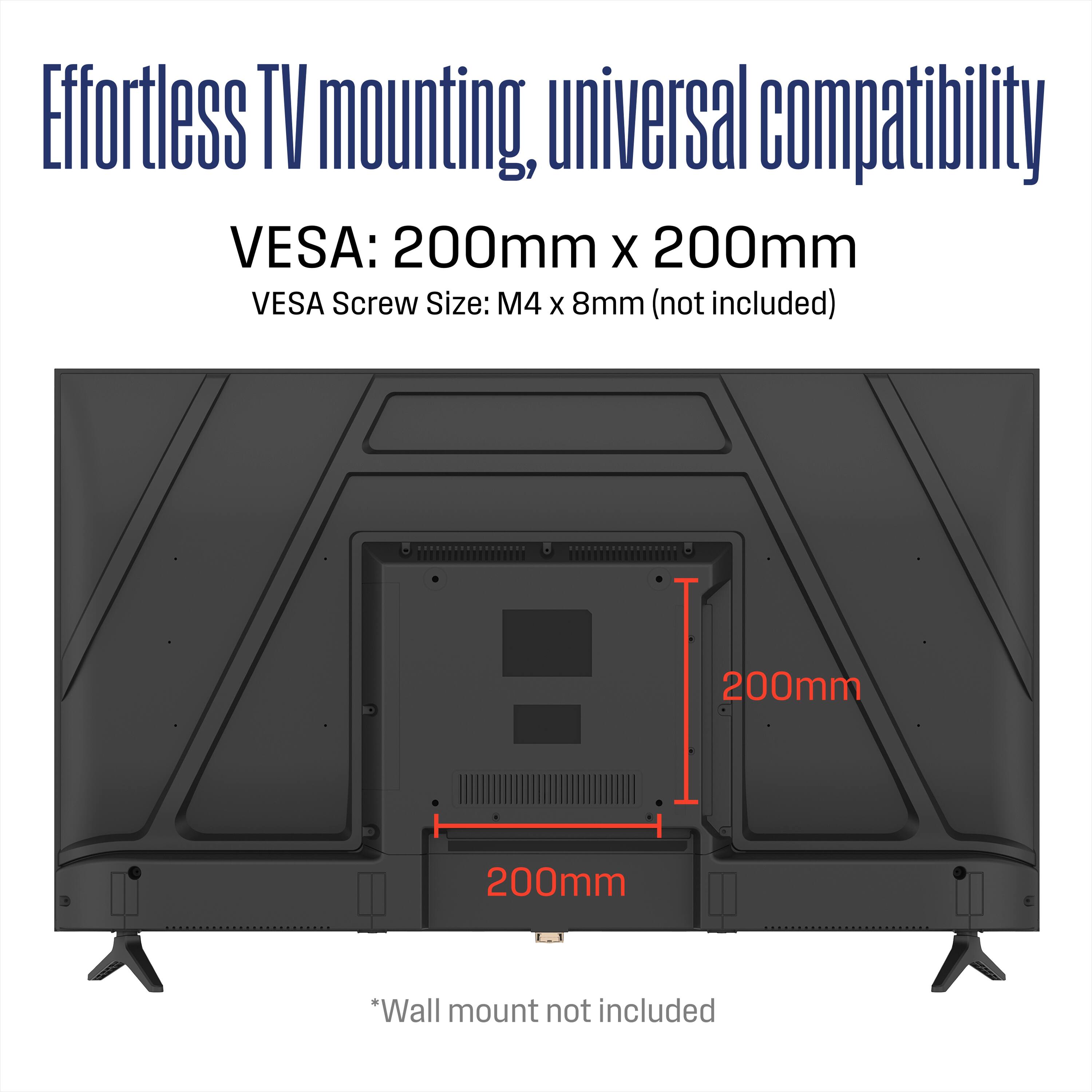Effortless TV mounting, universal compatibility  
VES: 200mm x 200mm  
VES Screw Size: M4 x 8mm (not included)  
200mm  
200mm  
*Wall mount not included