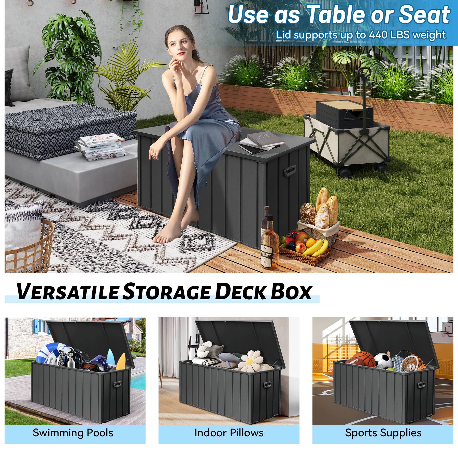 Use as Table or Seat  
Lid supports up to 440 LBS weight  

VERSATILE STORAGE DECK BOX  

Swimming Pools  
Indoor Pillows  
Sports Supplies