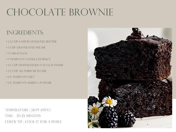 CHOCOLATE BROWNIE

INGREDIENTS:
- 1/2 CUP (1 STICK) UNSALTED BUTTER
- 1 CUP GRANULATED SUGAR
- 2 LARGE EGGS
- 1 TEASPOON VANILLA EXTRACT
- 1/3 CUP UNSWEETENED COCOA POWDER
- 1/2 CUP ALL-PURPOSE FLOUR
- 1/4 TEASPOON SALT
- 1/4 TEASPOON BAKING POWDER

TEMPERATURE: 350°F (175°C)
TIME: 20-25 MINUTES
CHECK TIP: COOL IT FOR A WHILE