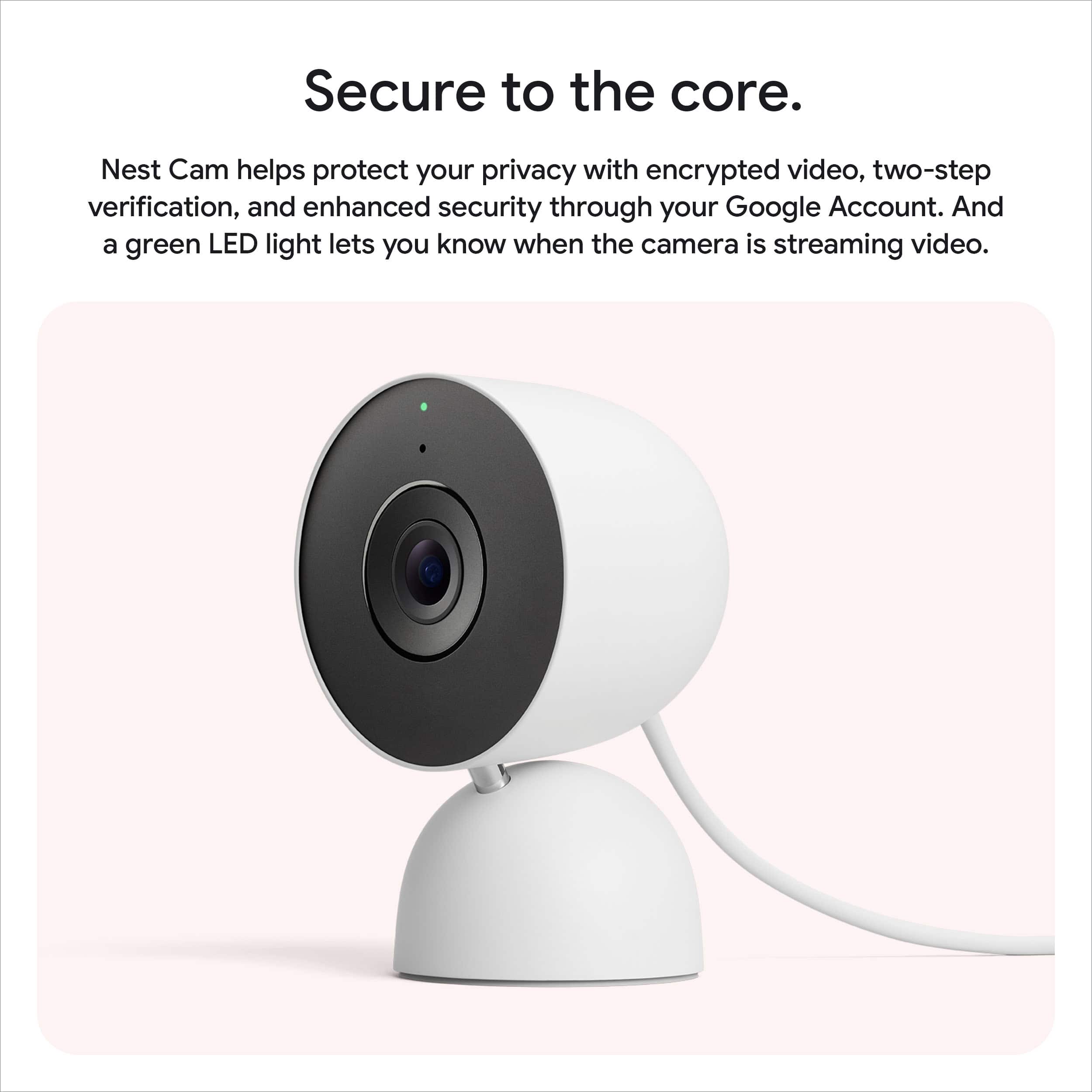 Secure to the core.
Nest Cam helps protect your privacy with encrypted video, two-step verification, and enhanced security through your Google Account. And a green LED light lets you know when the camera is streaming video.