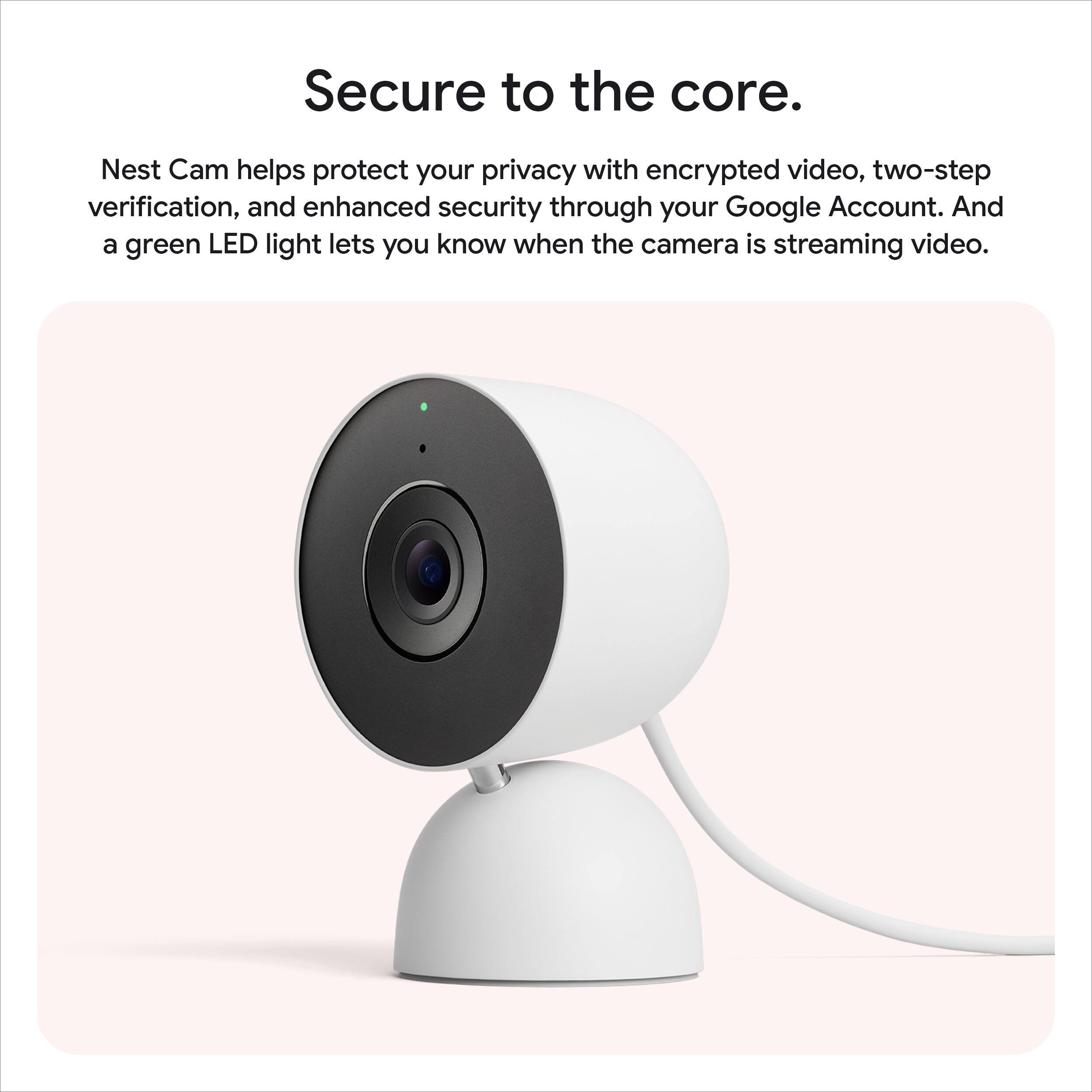Secure to the core.

Nest Cam helps protect your privacy with encrypted video, two-step verification, and enhanced security through your Google Account. And a green LED light lets you know when the camera is streaming video.