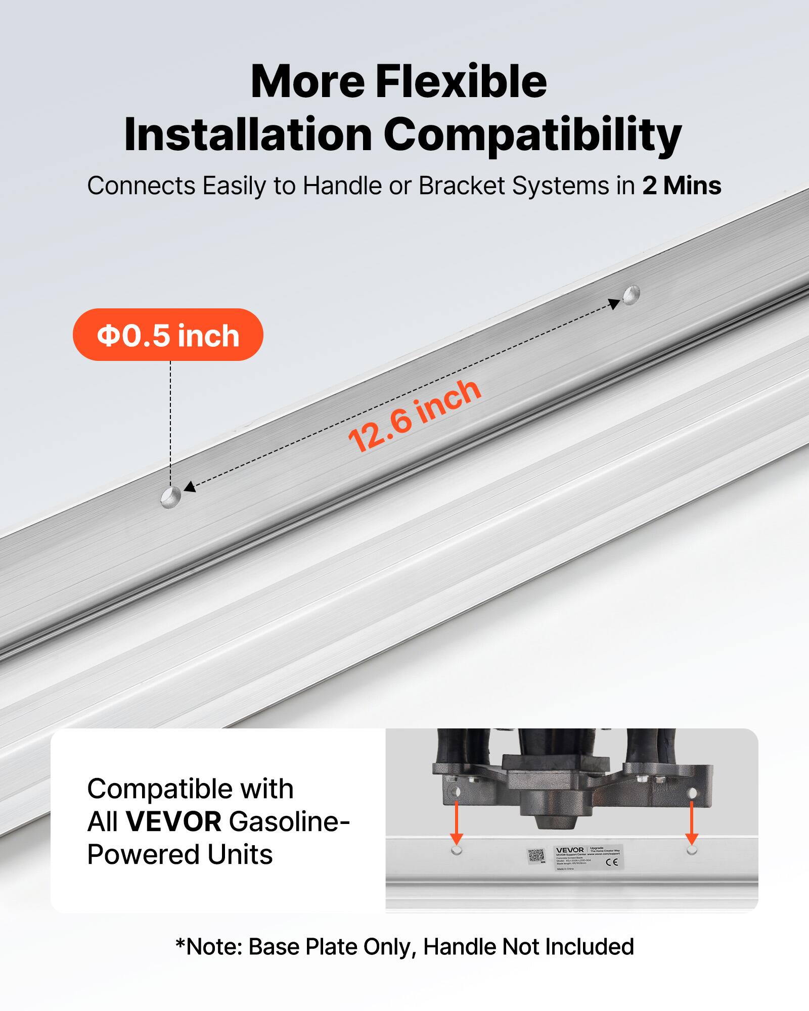 More Flexible Installation Compatibility  
Connects Easily to Handle or Bracket Systems in 2 Mins  

Ø0.5 inch  
12.6 inch  

Compatible with All VEVOR Gasoline-Powered Units  

*Note: Base Plate Only, Handle Not Included