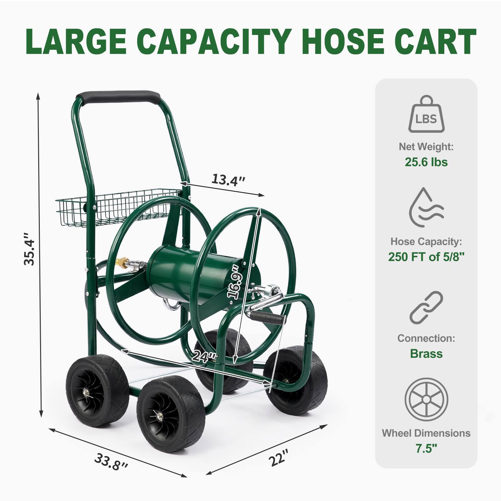LARGE CAPACITY HOSE CART

Net Weight: 25.6 lbs
Hose Capacity: 250 FT of 5/8"
Connection: Brass
Wheel Dimensions: 7.5"

Dimensions:
- Height: 35.4"
- Width: 22"
- Depth: 33.8"
- Handle Height: 13.4"
- Hose Spool Diameter: 16.9"