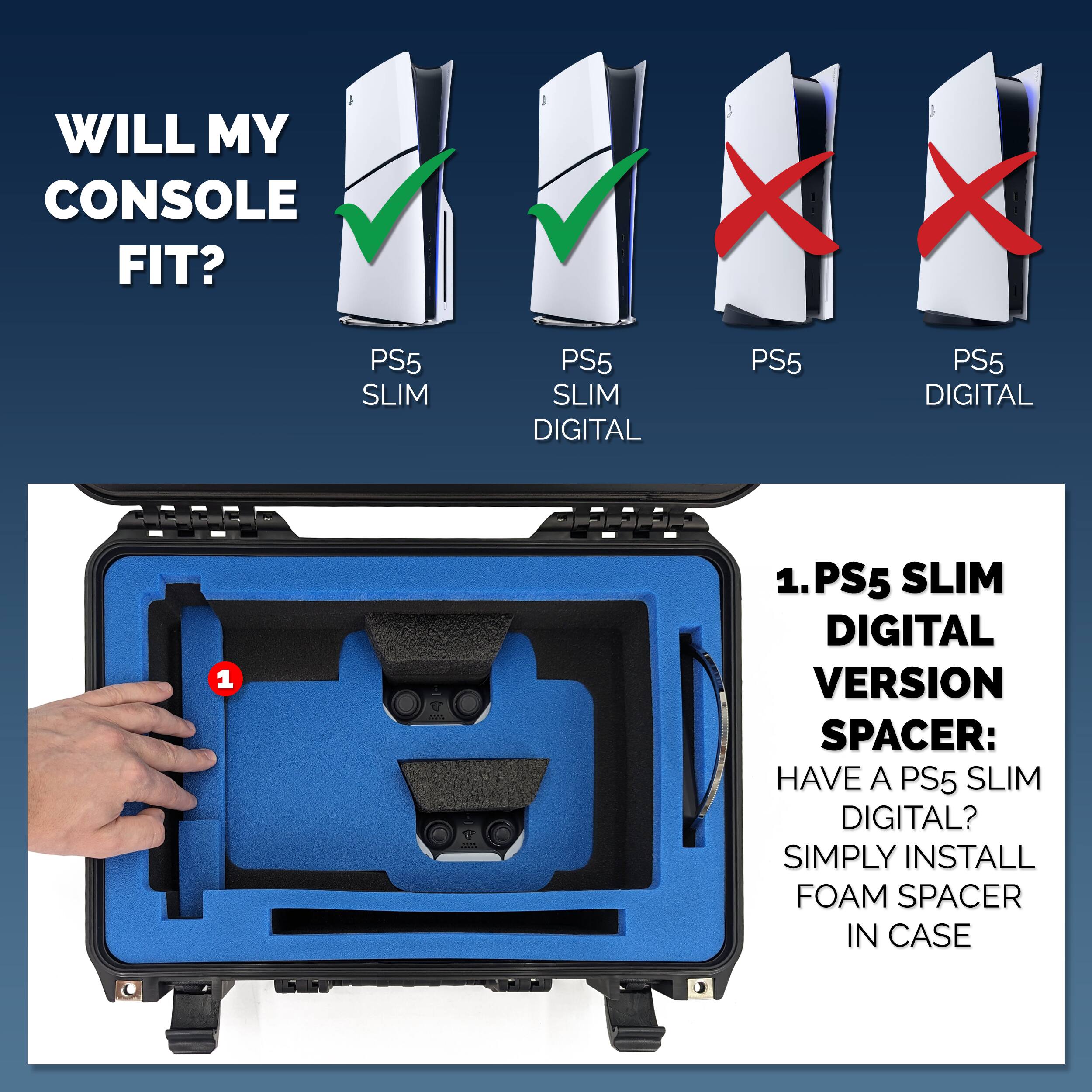 WILL MY CONSOLE FIT?

PS5 SLIM ✓  
PS5 SLIM DIGITAL ✓  
PS5 ❌  
PS5 DIGITAL ❌  

1. PS5 SLIM DIGITAL VERSION SPACER:  
HAVE A PS5 SLIM DIGITAL?  
SIMPLY INSTALL FOAM SPACER IN CASE