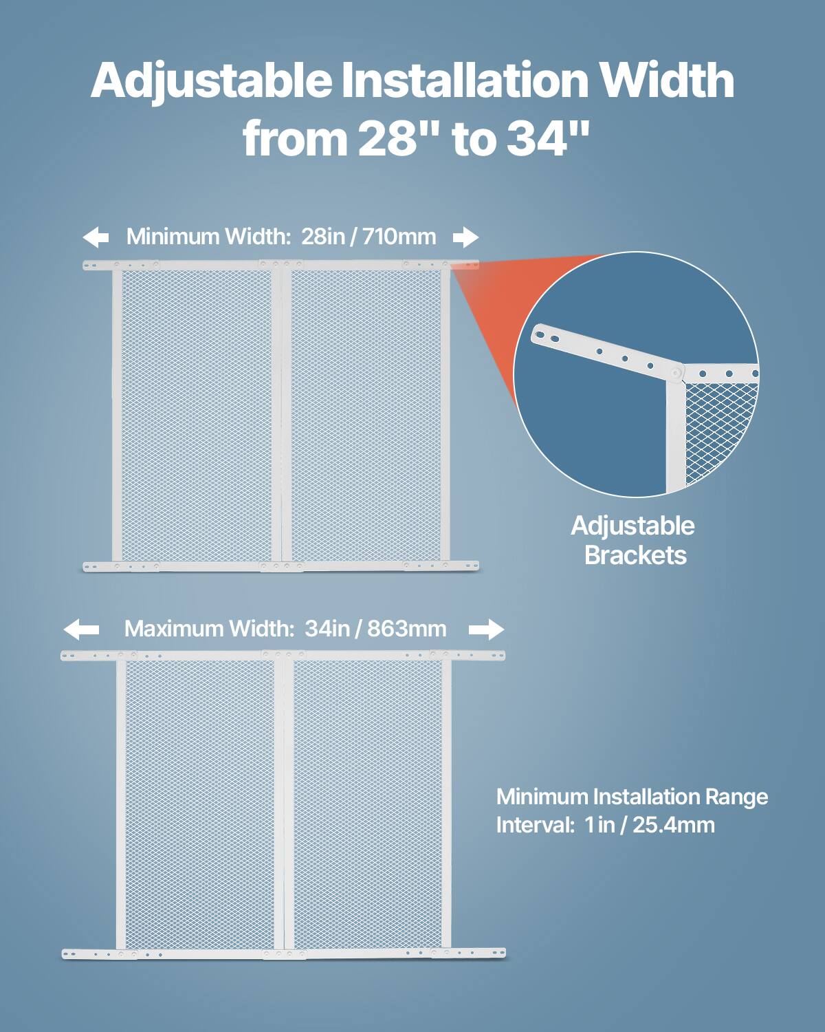 Adjustable Installation Width from 28" to 34"

- Minimum Width: 28in / 710mm
- Maximum Width: 34in / 863mm
- Minimum Installation Range Interval: 1 in / 25.4mm

Adjustable Brackets