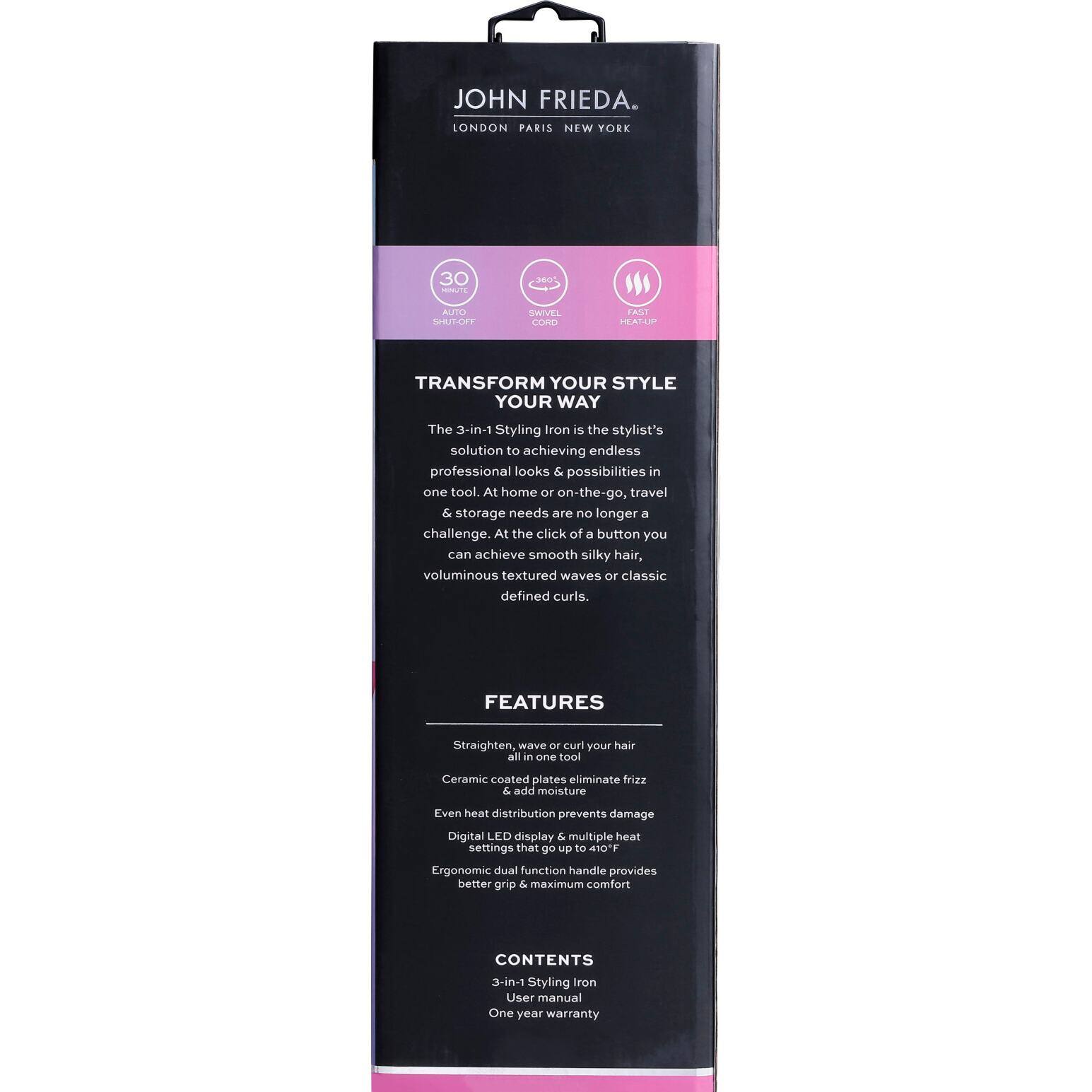 JOHN FRIEDA.  
LONDON PARIS NEW YORK  

30 AUTO SPEED  
SLOW  
COOL  

TRANSFORM YOUR STYLE YOUR WAY  

The 3-in-1 Styling Iron is the stylist's solution to achieving endless professional looks & possibilities in one tool. At home or on-the-go, travel & storage needs are no longer a challenge. At the click of a button you can achieve smooth silky hair, voluminous textured waves or classic defined curls.  

FEATURES  
Straighten, wave or curl your hair all in one tool  
Ceramic coated plates eliminate frizz & add moisture  
Even heat distribution prevents damage  
Digital LED display & multiple heat settings that go up to 410°F  
Ergonomic dual function handle provides better grip & maximum comfort  

CONTENTS  
3-in-1 Styling Iron  
User manual  
One year warranty