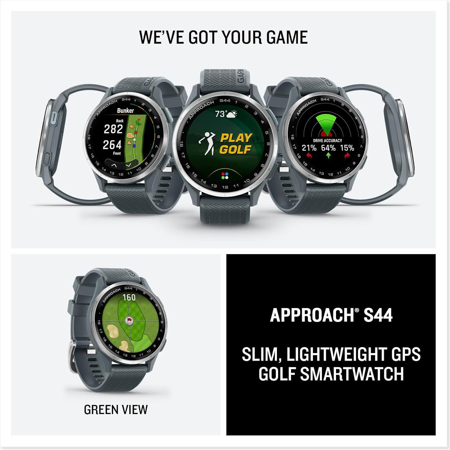 WE'VE GOT YOUR GAME

APPROACH S44
SLIM, LIGHTWEIGHT GPS GOLF SMARTWATCH

Bunker
Back 282
Front 264

PLAY GOLF
73

DRIVE ACCURACY
21% 64% 15%

GREEN VIEW
160
