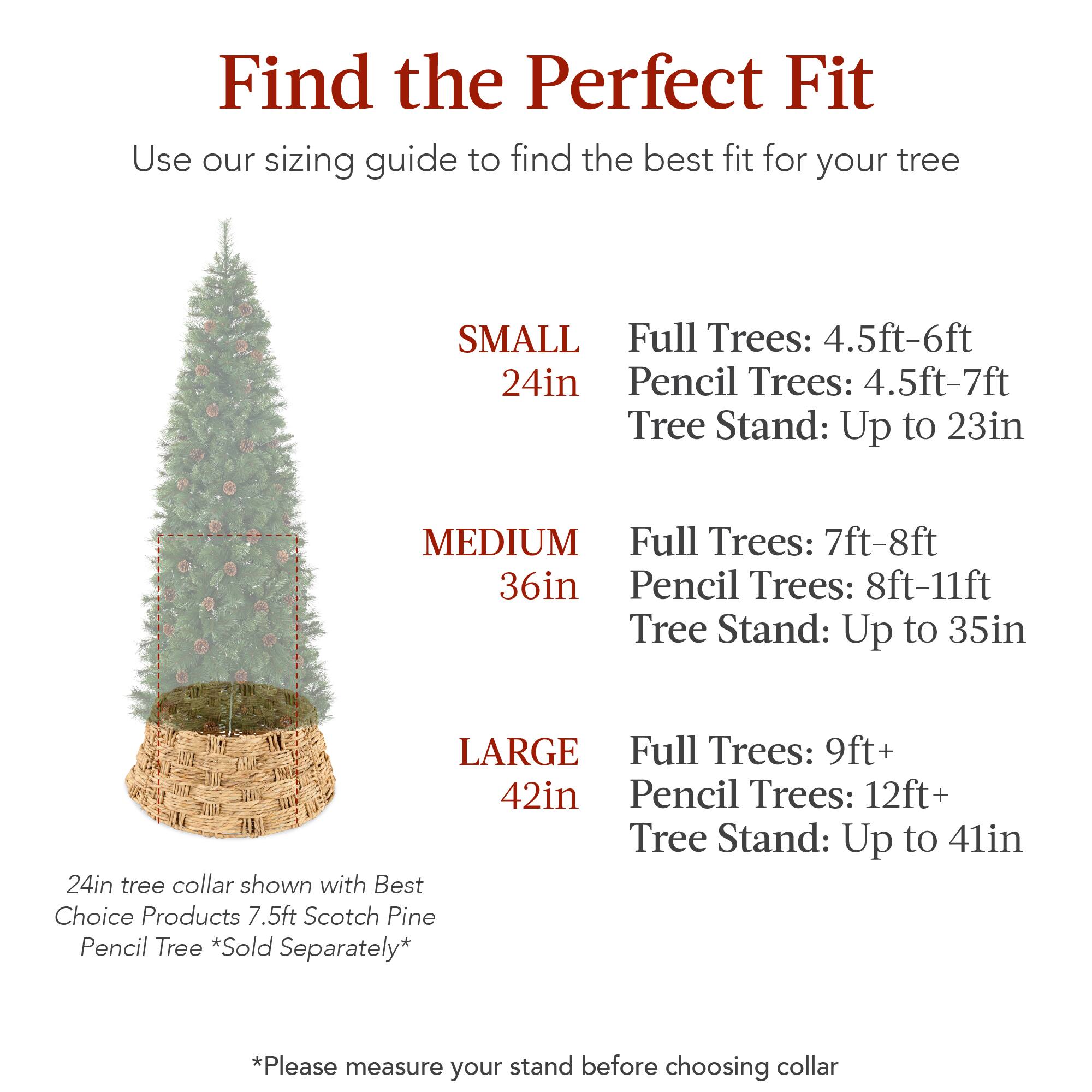 Find the Perfect Fit  
Use our sizing guide to find the best fit for your tree  

SMALL  
24in  
Full Trees: 4.5ft-6ft  
Pencil Trees: 4.5ft-7ft  
Tree Stand: Up to 23in  

MEDIUM  
36in  
Full Trees: 7ft-8ft  
Pencil Trees: 8ft-11ft  
Tree Stand: Up to 35in  

LARGE  
42in  
Full Trees: 9ft+  
Pencil Trees: 12ft+  
Tree Stand: Up to 41in  

24in tree collar shown with Best Choice Products 7.5ft Scotch Pine Pencil Tree *Sold Separately*  

*Please measure your stand before choosing collar