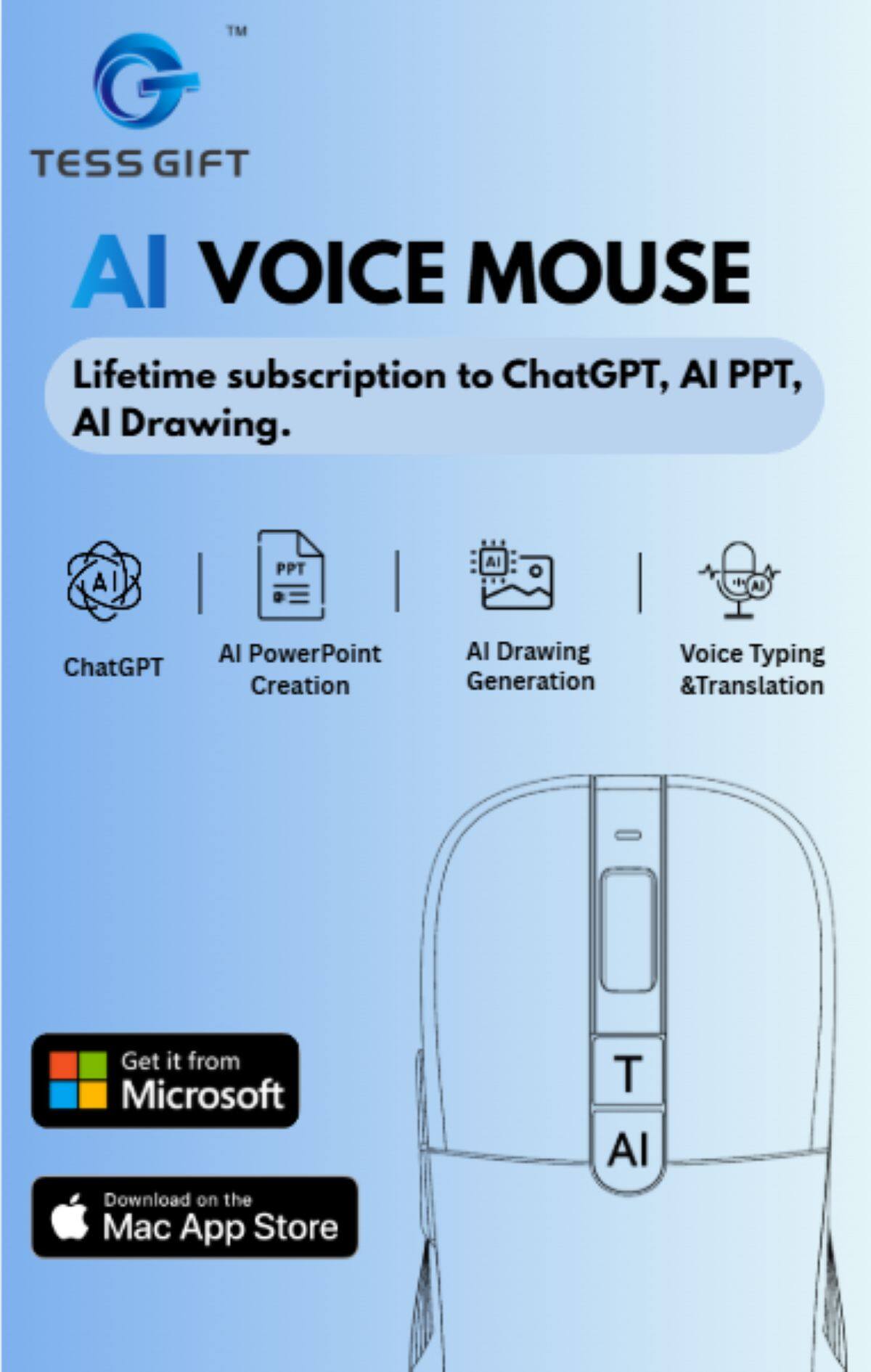 TESS GIFT AI VOICE MOUSE

Lifetime subscription to ChatGPT, AI PPT, AI Drawing.

- ChatGPT
- AI PowerPoint Creation
- AI Drawing Generation
- Voice Typing & Translation

Get it from Microsoft
Download on the Mac App Store