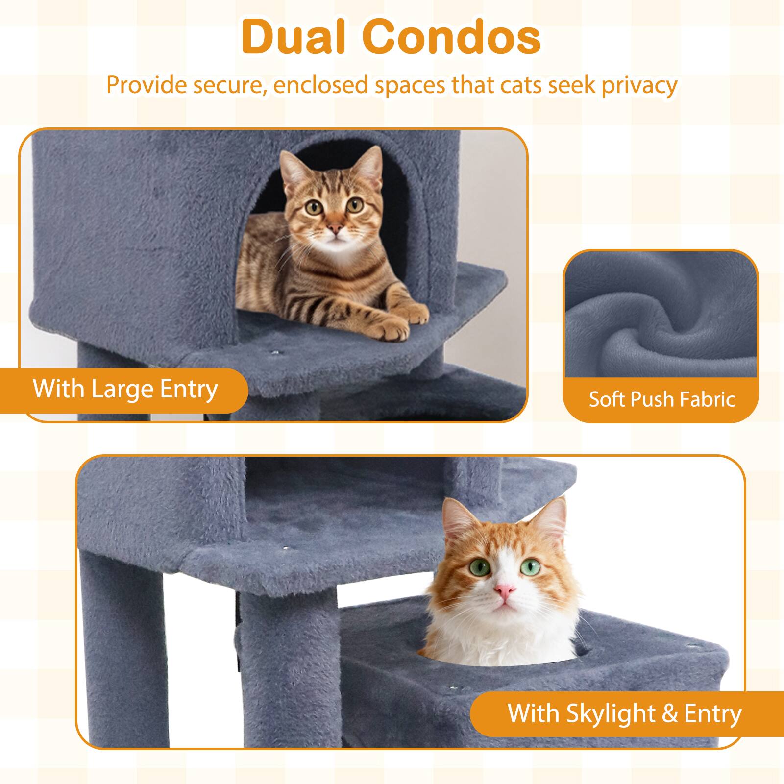 Dual Condos  
Provide secure, enclosed spaces that cats seek privacy  

With Large Entry  

Soft Push Fabric  

With Skylight & Entry