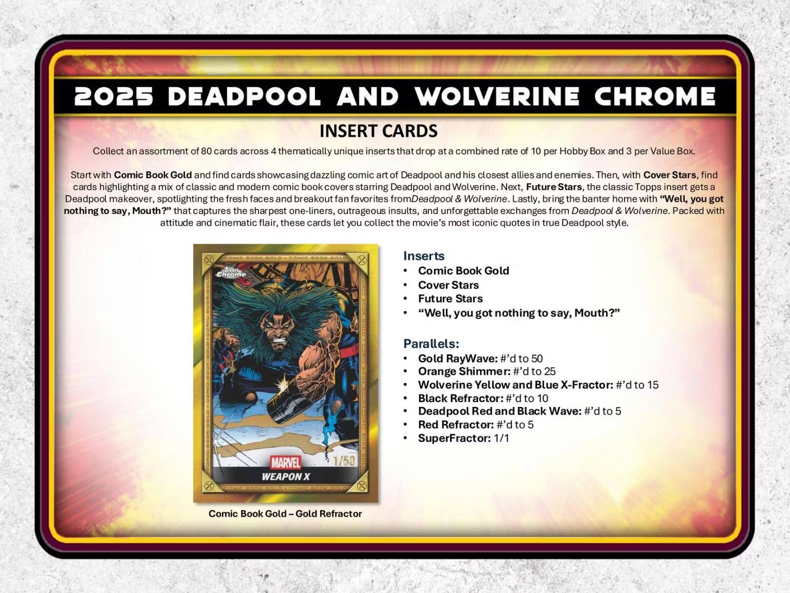 2025 DEADPOOL AND WOLVERINE CHROME INSERT CARDS

Collect an assortment of 80 cards across thematically unique inserts that drop at a combined rate of 10 per Hobby Box and 3 per Value Box.

Start with Comic Book Gold and find cards showcasing dazzling comic art of Deadpool and his closest allies and enemies. Then, with Cover Stars, find cards highlighting a mix of classic and modern comic book covers starring Deadpool and Wolverine. Next, Future Stars, the classic Topps insert gets a Deadpool makeover, spotlighting the fresh faces and breakout fan favorites from Deadpool & Wolverine. Lastly, bring the banter home with "Well, you got nothing to say, Mouth?" that captures the sharpest one-liners, outrageous insults, and unforgettable exchanges from Deadpool & Wolverine. Packed with attitude and cinematic flair, these cards let you collect the movie's most iconic quotes in true Deadpool style.

INSERT CARDS

4 thematically unique inserts that drop at a combined rate of 10 per Hobby Box and 3 per Value Box.

- Comic Book Gold
- Cover Stars
- Future Stars
- "Well, you got nothing to say, Mouth?"

Parallels:
- Gold RayWave: #’d to 50