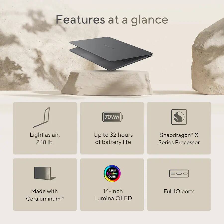 Features at a glance

- 70Wh
- Light as air, 2.18 lb
- Up to 32 hours of battery life
- Snapdragon X Series Processor
- ASUS Lumina OLED
- Made with Ceraluminum
- 14-inch Lumina OLED
- Full IO ports