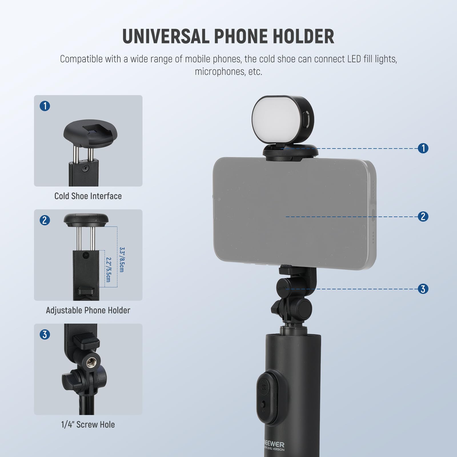 UNIVERSAL PHONE HOLDER

Compatible with a wide range of mobile phones, the cold shoe can connect LED fill lights, microphones, etc.

1. Cold Shoe Interface
2. Adjustable Phone Holder
   - 2.27/5.5cm
   - 3.3/8.5cm
3. 1/4" Screw Hole

EEWER WAN MIRSION