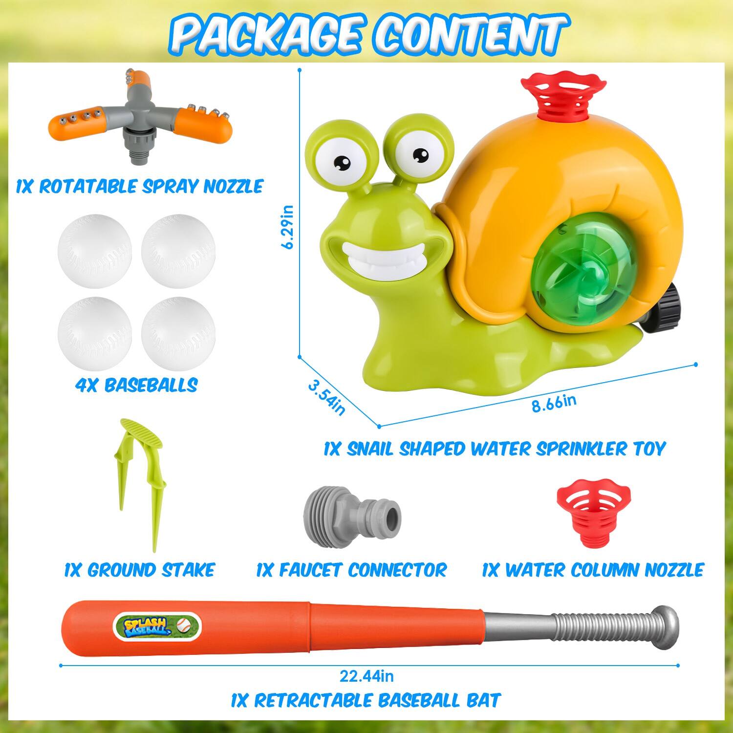 PACKAGE CONTENT

- 1X ROTATABLE SPRAY NOZZLE
- 4X BASEBALLS
- 1X SNAIL SHAPED WATER SPRINKLER TOY
- 1X GROUND STAKE
- 1X FAUCET CONNECTOR
- 1X WATER COLUMN NOZZLE
- 1X RETRACTABLE BASEBALL BAT