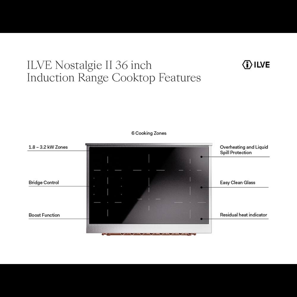 ILVE Nostalgie II 36 inch Induction Range Cooktop Features

- ILVE
- 6 Cooking Zones
- 1.8 - 3.2 kW Zones
- Overheating and Liquid Spill Protection
- Bridge Control
- Easy Clean Glass
- Boost Function
- Residual heat indicator