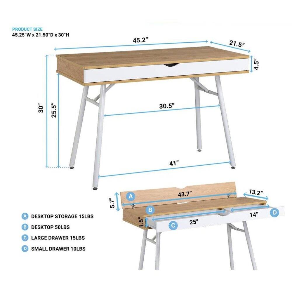 PRODUCT SIZE 45.25"W X 21.50D X 30"H

45.2"
21.5"
4.5"
30"
25.5"
30.5"
41"

A DESKTOP STORAGE 15LBS
5.7"
A
.5"

43.7" 25" C
13.2" 14"
D
 LARGE DRAWER 15LBS
D SMALL DRAWER 10LBS