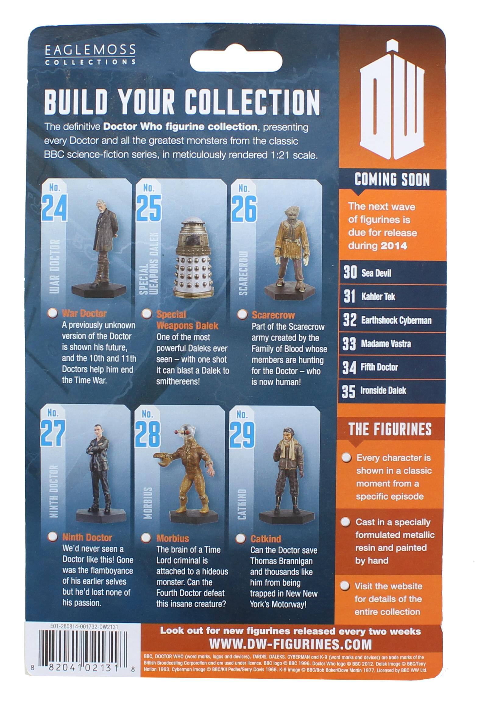 EAGLEMOSS COLLECTIONS  
BUILD YOUR COLLECTION  
The definitive Doctor Who figurine collection, presenting every Doctor and the greatest monsters from the classic BBC science-fiction series, meticulously rendered 1:21 scale.  

COMING SOON  
No. 24 War Doctor  
A previously unknown version of the Doctor is shown his future, and the 10th and 11th Doctors help him end the Time War.  

No. 25 Special Weapons Dalek  
One of the most powerful Daleks ever – with one shot it can blast a Dalek to smithereens!  

No. 26 Scarecrow  
Part of the Scarecrow army created by the Family of Blood whose members are hunting the Doctor – who is now human!  

No. 27 Ninth Doctor  
We'd never seen a Doctor like this! Gone was the flamboyance of his earlier selves but he'd lost none of his passion.  

No. 28 Morbius  
The brain of a Time Lord criminal is attached to a hideous monster. Can the Fourth Doctor defeat this insane creature?  

No. 29 Catkind  
Can the Doctor save Thomas Brannigan and thousands like him from being trapped in New York
