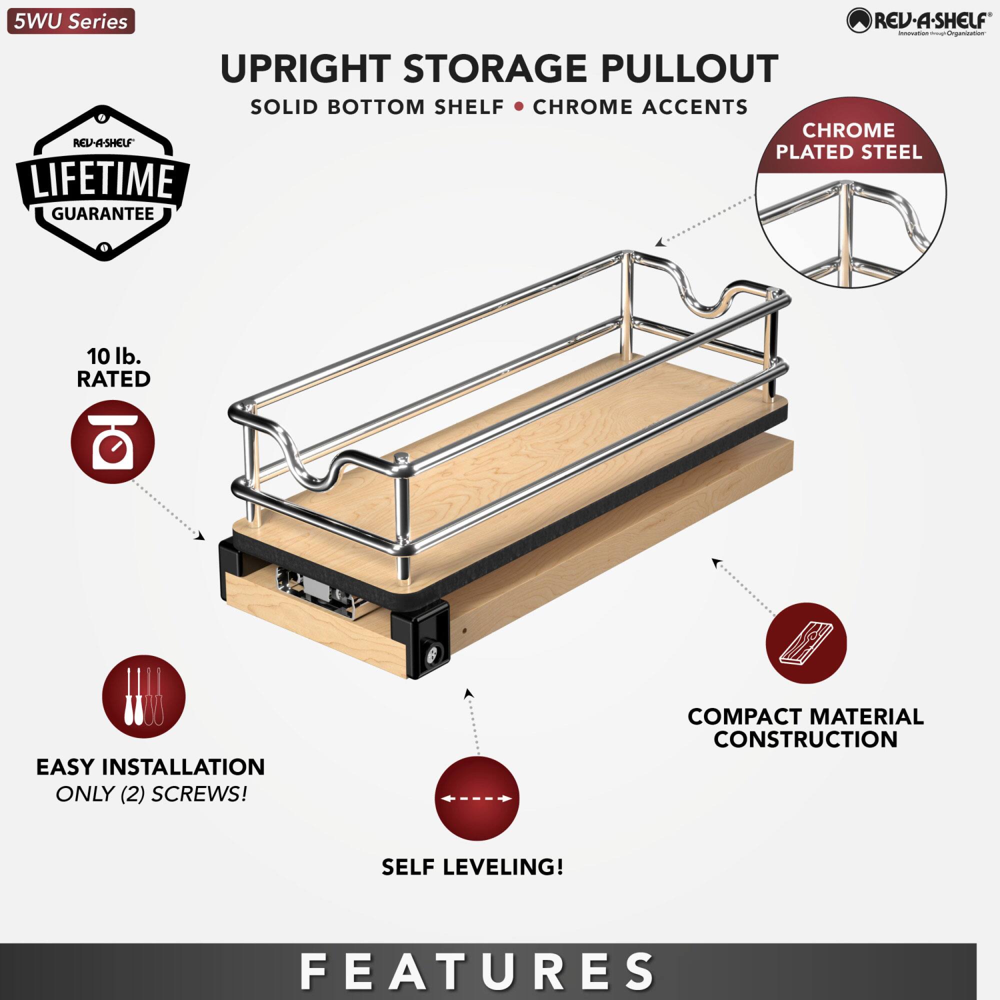 5WU Series REV-A-SHELF - UPRIGHT STORAGE PULLOUT  
SOLID BOTTOM SHELF  
CHROME ACCENTS  
CHROME PLATED STEEL  
LIFETIME GUARANTEE  
10 lb. RATED  
EASY INSTALLATION ONLY (2) SCREWS!  
COMPACT MATERIAL CONSTRUCTION  
SELF LEVELING!  
FEATURES