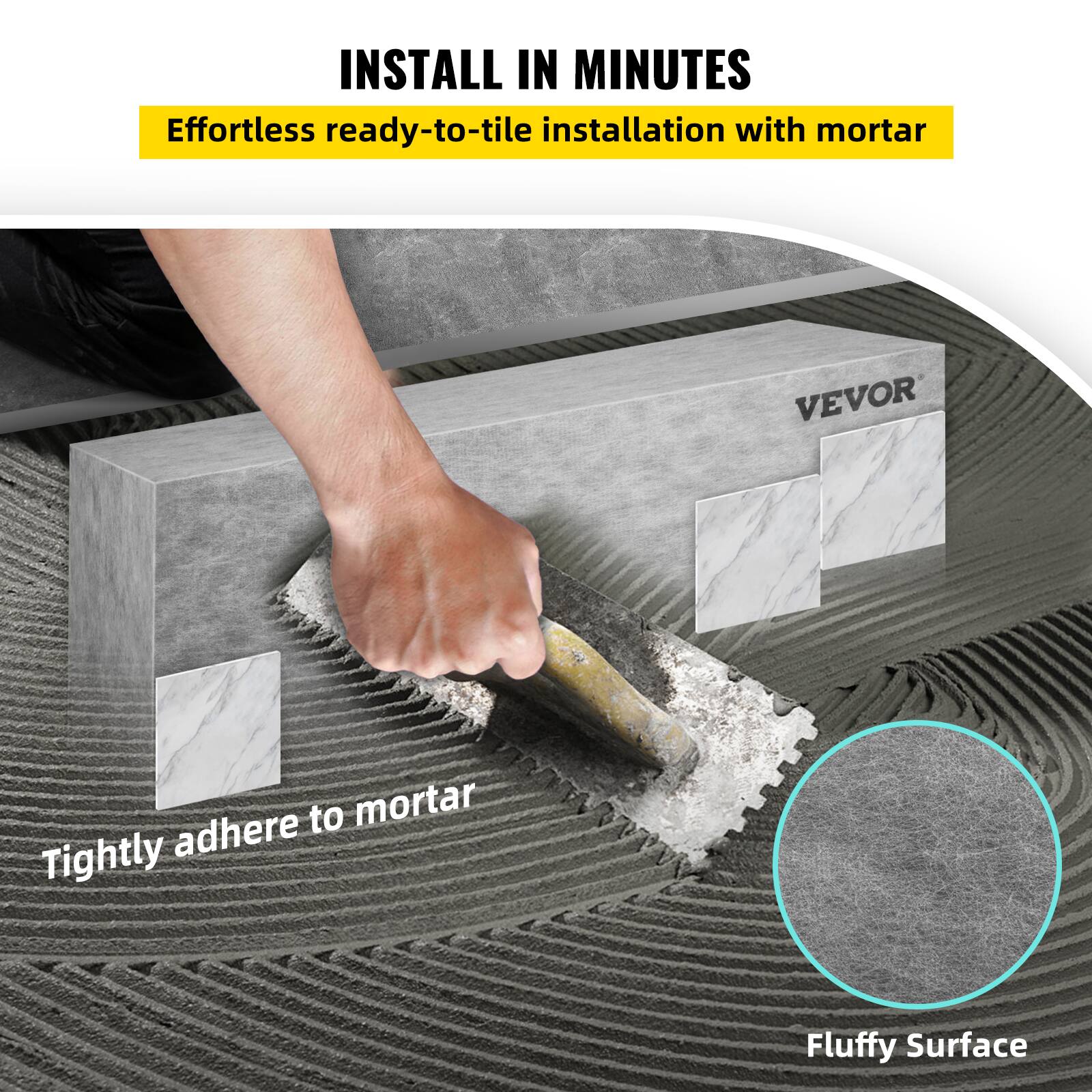 INSTALL IN MINUTES  
Effortless ready-to-tile installation with mortar  
Tightly adhere to mortar  
Fluffy Surface