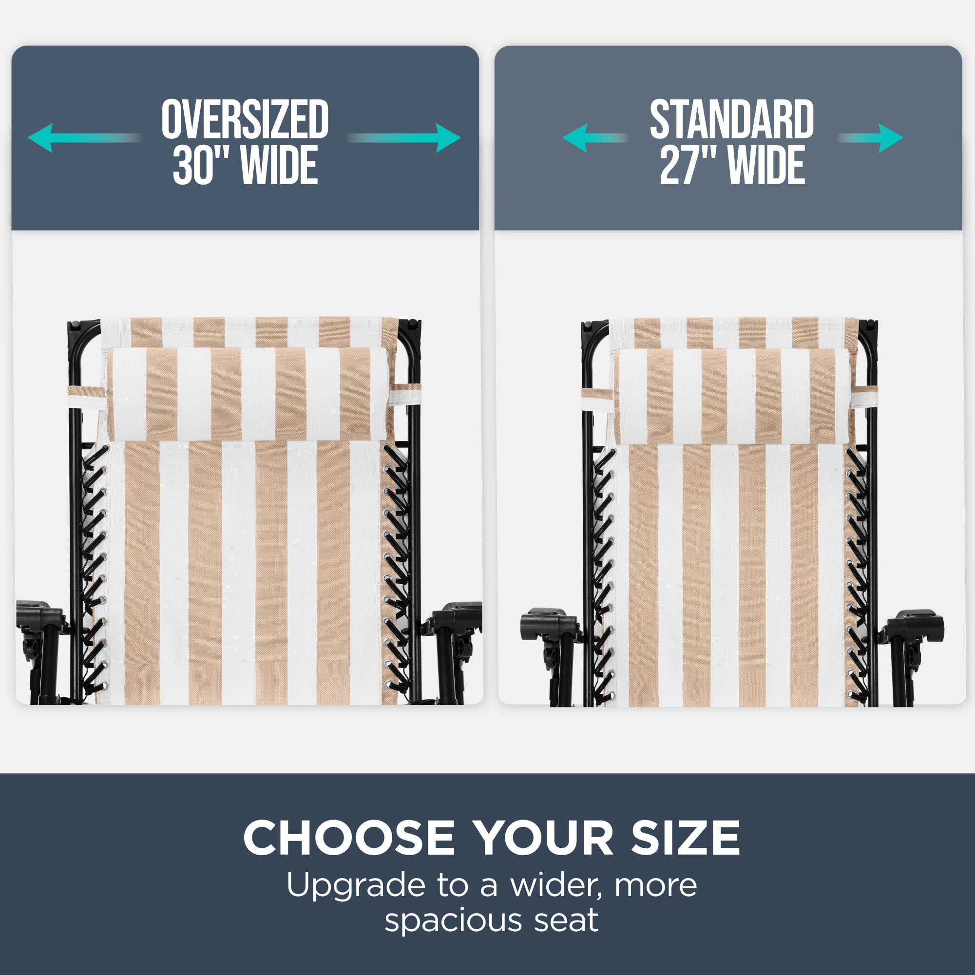 OVERSIZED 30" WIDE  
STANDARD 27" WIDE  
CHOOSE YOUR SIZE  
Upgrade to a wider, more spacious seat