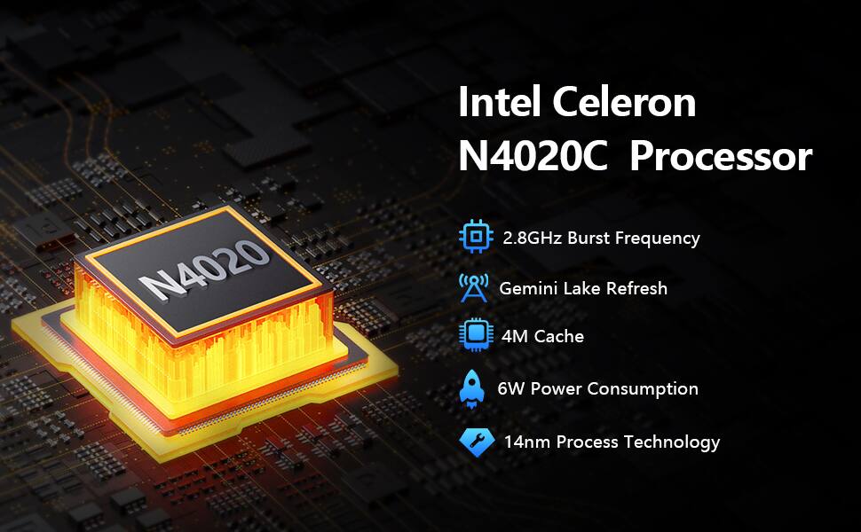 Intel Celeron N4020C Processor  
- 2.8GHz Burst Frequency  
- Gemini Lake Refresh  
- 4M Cache  
- 6W Power Consumption  
- 14nm Process Technology