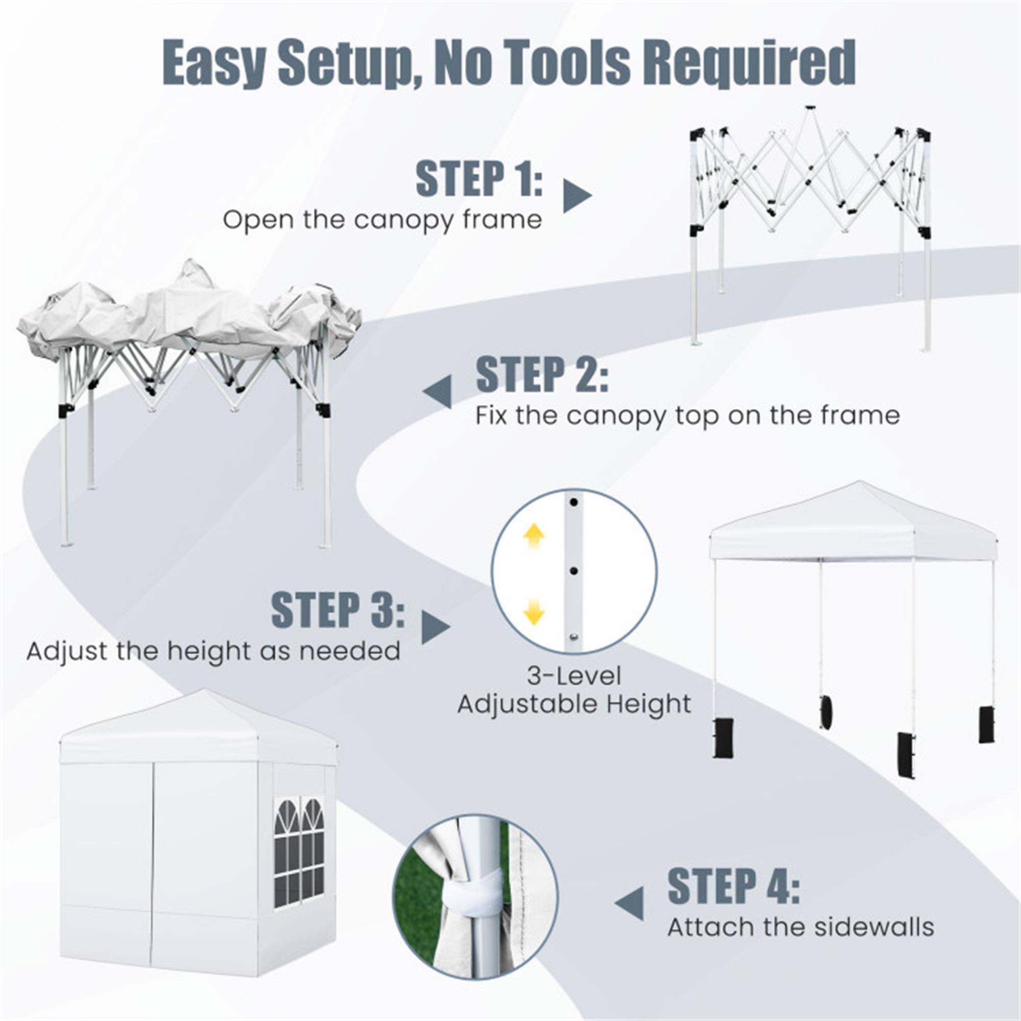 Easy Setup, No Tools Required

STEP 1: Open the canopy frame

STEP 2: Fix the canopy top on the frame

STEP 3: Adjust the height as needed  
3-Level Adjustable Height

STEP 4: Attach the sidewalls