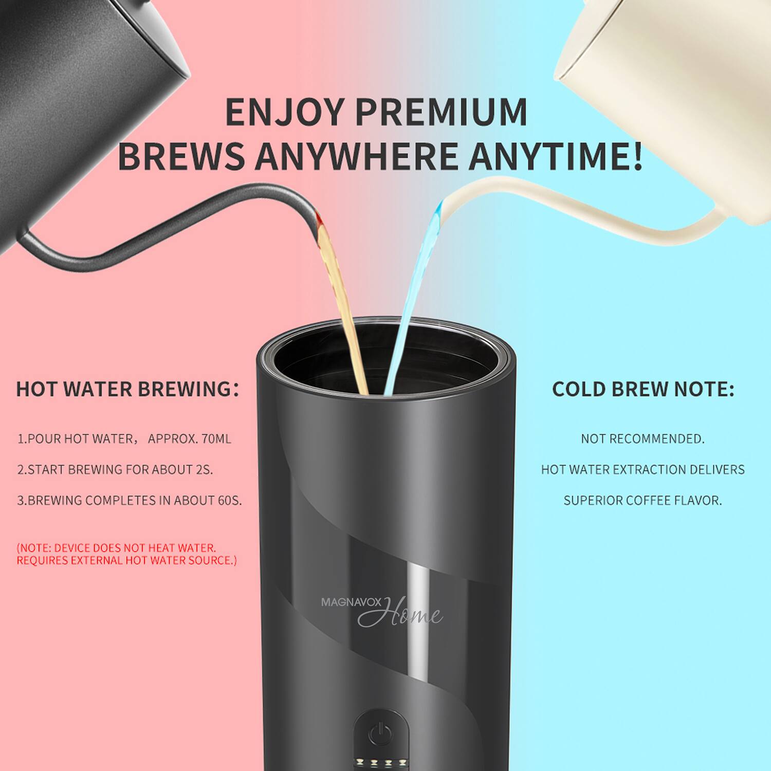 ENJOY PREMIUM BREWS ANYWHERE ANYTIME!

HOT WATER BREWING:
1. POUR HOT WATER, APPROX. 70ML
2. START BREWING FOR ABOUT 2S.
3. BREWING COMPLETES IN ABOUT 60S.
(NOTE: DEVICE DOES NOT HEAT WATER. REQUIRES EXTERNAL HOT WATER SOURCE.)

COLD BREW NOTE:
NOT RECOMMENDED.
HOT WATER EXTRACTION DELIVERS SUPERIOR COFFEE FLAVOR.

MAGNAVOX Home
