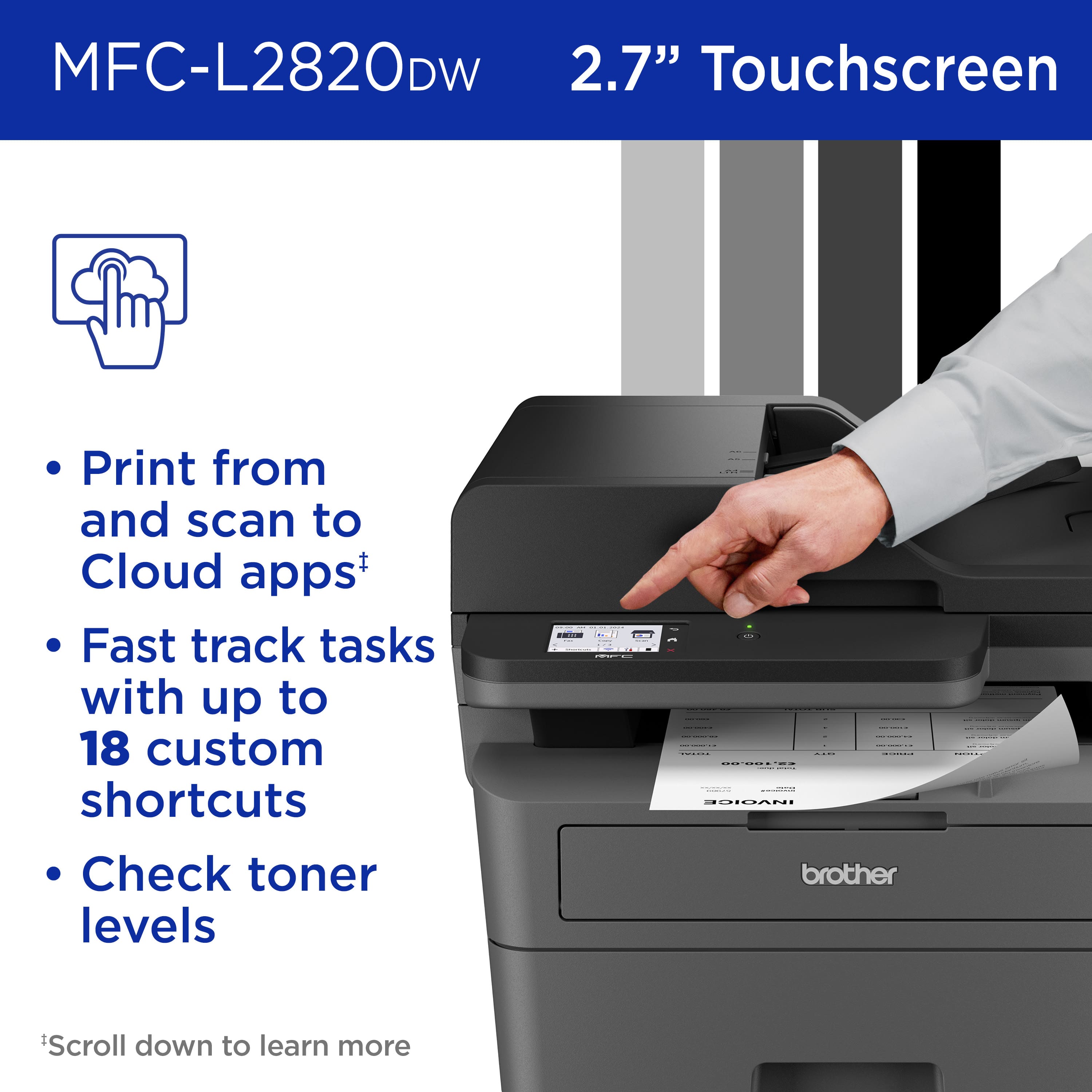 MFC-L2820DW 2.7" Touchscreen Print from and scan to Cloud apps+ Fast track tasks with up to 18 custom shortcuts Check toner levels ... brother Scroll down to learn more