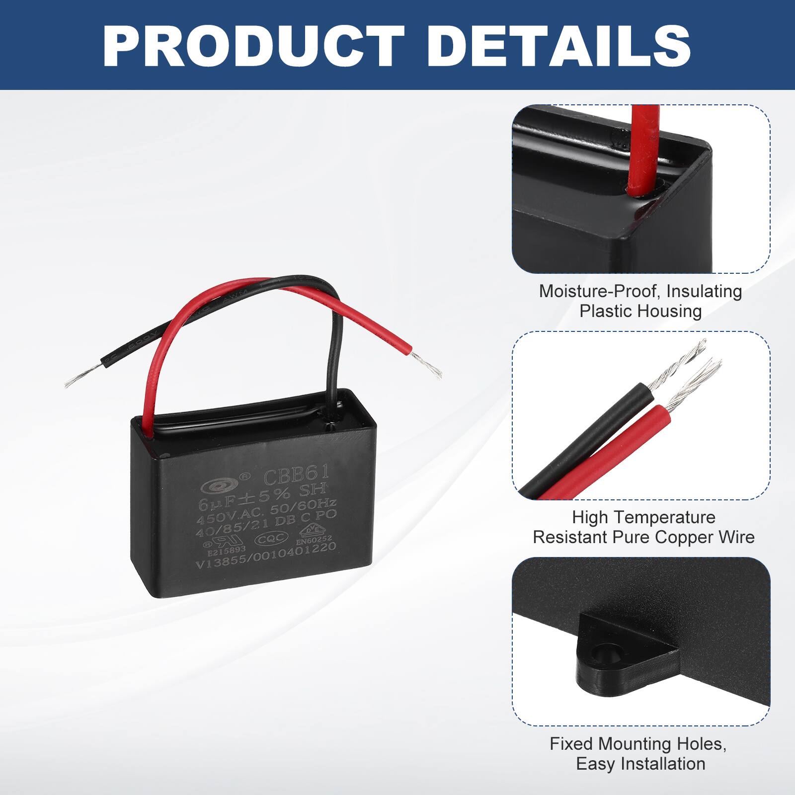PRODUCT DETAILS

- Moisture-Proof, Insulating Plastic Housing
- High Temperature Resistant Pure Copper Wire
- Fixed Mounting Holes, Easy Installation

CBB61  
6µF ±5% SH  
450V.AC 50/60Hz  
40/85/21 DB PO  
Cac S EN60252  
V13855/0010401220  
215893