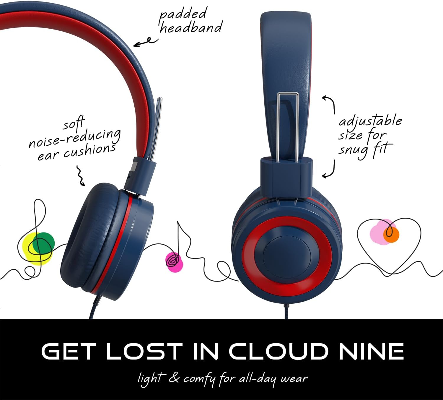 - padded headband
- soft noise-reducing ear cushions
- adjustable size for snug fit

GET LOST IN CLOUD NINE

light & comfy for all-day wear