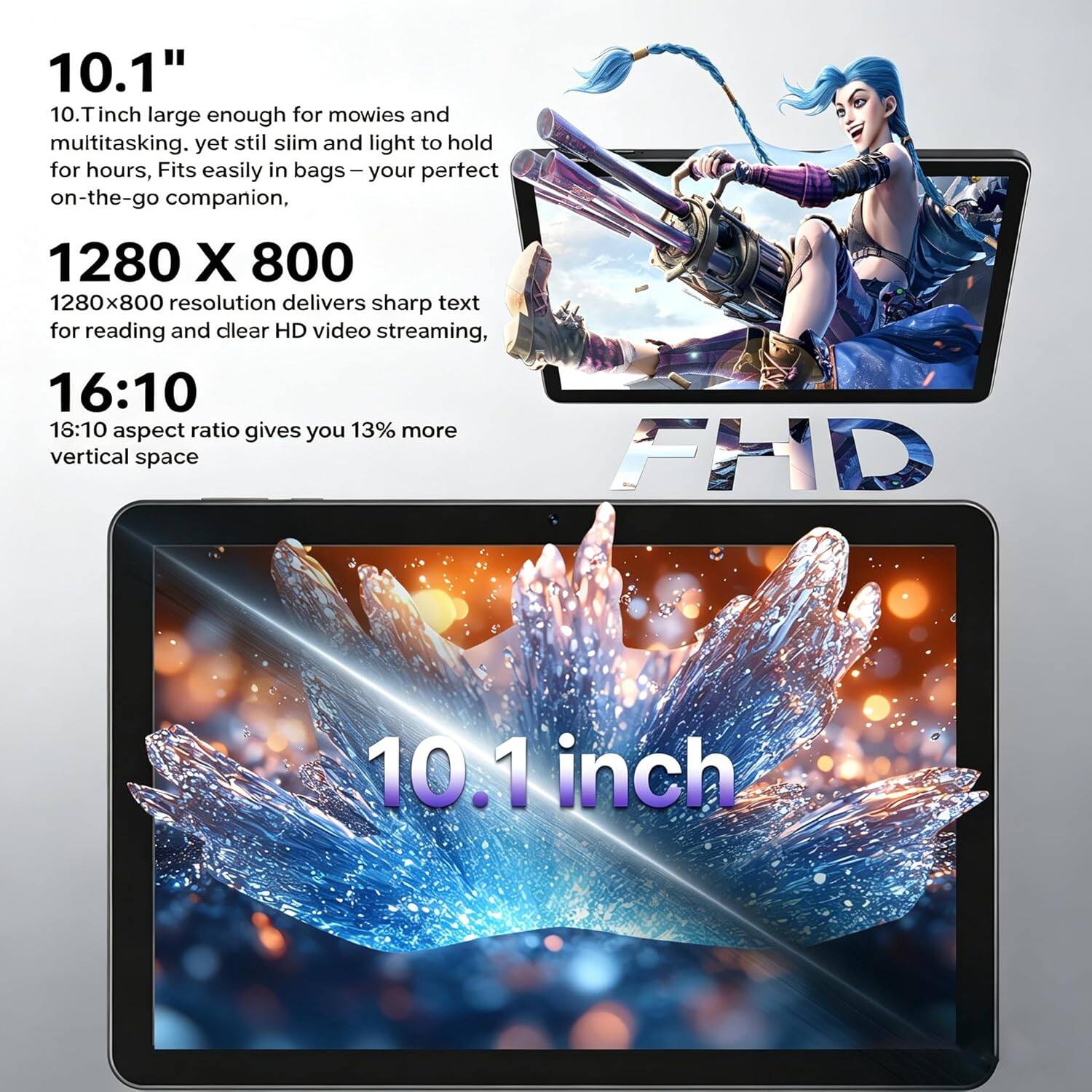 10.1" 10.1-inch large enough for movies and multitasking. Yet still slim and light to hold for hours, Fits easily in bags – your perfect on-the-go companion, 1280 X 800 1280x800 resolution delivers sharp text for reading and clear HD video streaming, 16:10 18:10 aspect ratio gives you 13% more vertical space FHD 10.1 inch